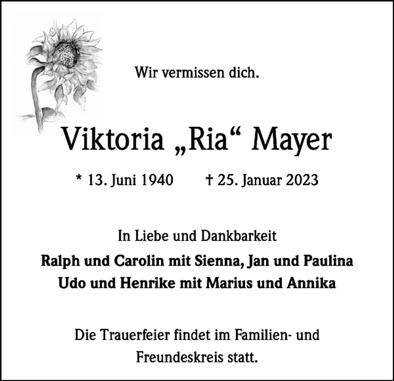 <p>Wir vermissen dich.</p><p>Viktoria „Ria“ Mayer<br />* 13. Juni 1940 † 25. Januar 2023<br />In Liebe und Dankbarkeit<br />Ralph und Carolin mit Sienna, Jan und Paulina<br />Udo und Henrike mit Marius und Annika<br />Die Trauerfeier findet im Familien- und<br />Freundeskreis statt.</p>