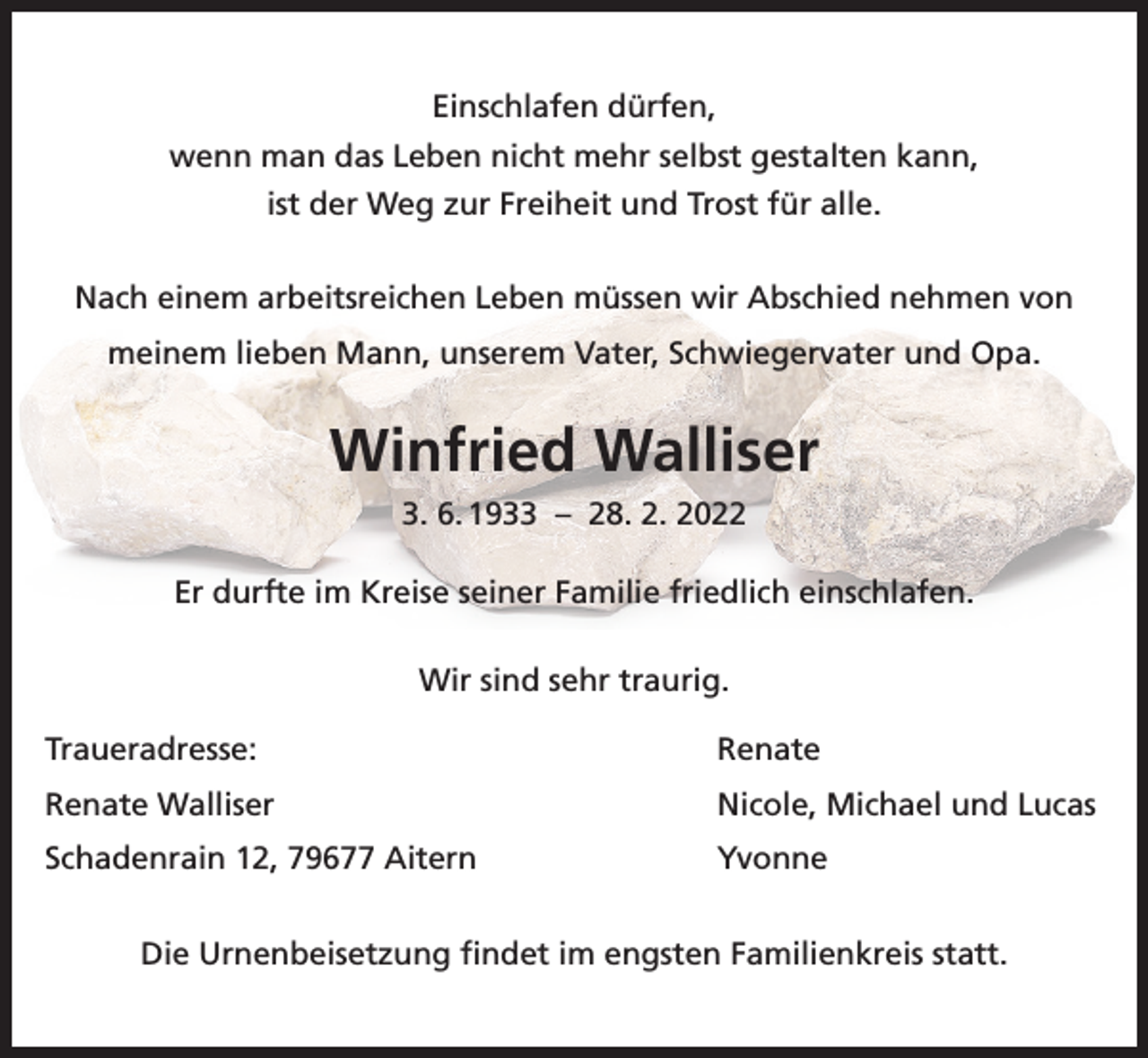 <p>Einschlafen dürfen,<br />wenn man das Leben nicht mehr selbst gestalten kann,<br />ist der Weg zur Freiheit und Trost für alle.<br />Nach einem arbeitsreichen Leben müssen wir Abschied nehmen von<br />meinem lieben Mann, unserem Vater, Schwiegervater und Opa.</p><p>Winfried Walliser<br />3. 6. 1933 – 28. 2. 2022<br />Er durfte im Kreise seiner Familie friedlich einschlafen.<br />Wir sind sehr traurig.<br />Traueradresse: Renate<br />Renate Walliser</p><p>Nicole, Michael und Lucas</p><p>Schadenrain 12, 79677 Aitern</p><p>Yvonne</p><p>Die Urnenbeisetzung findet im engsten Familienkreis statt.</p>