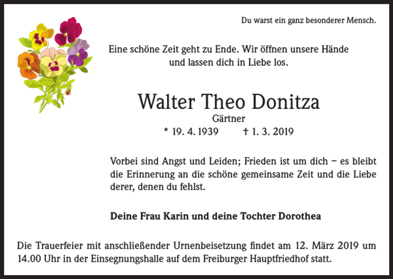 <p>Du warst ein ganz besonderer Mensch.</p><p>Eine schöne Zeit geht zu Ende. Wir öffnen unsere Hände<br />und lassen dich in Liebe los.</p><p>Walter Theo Donitza<br />Gärtner<br />* 19. 4. 1939<br />† 1. 3. 2019</p><p>Vorbei sind Angst und Leiden; Frieden ist um dich – es bleibt<br />die Erinnerung an die schöne gemeinsame Zeit und die Liebe<br />derer, denen du fehlst.<br />Deine Frau Karin und deine Tochter Dorothea<br />Die Trauerfeier mit anschließender Urnenbeisetzung findet am 12. März 2019 um<br />14.00 Uhr in der Einsegnungshalle auf dem Freiburger Hauptfriedhof statt.</p>