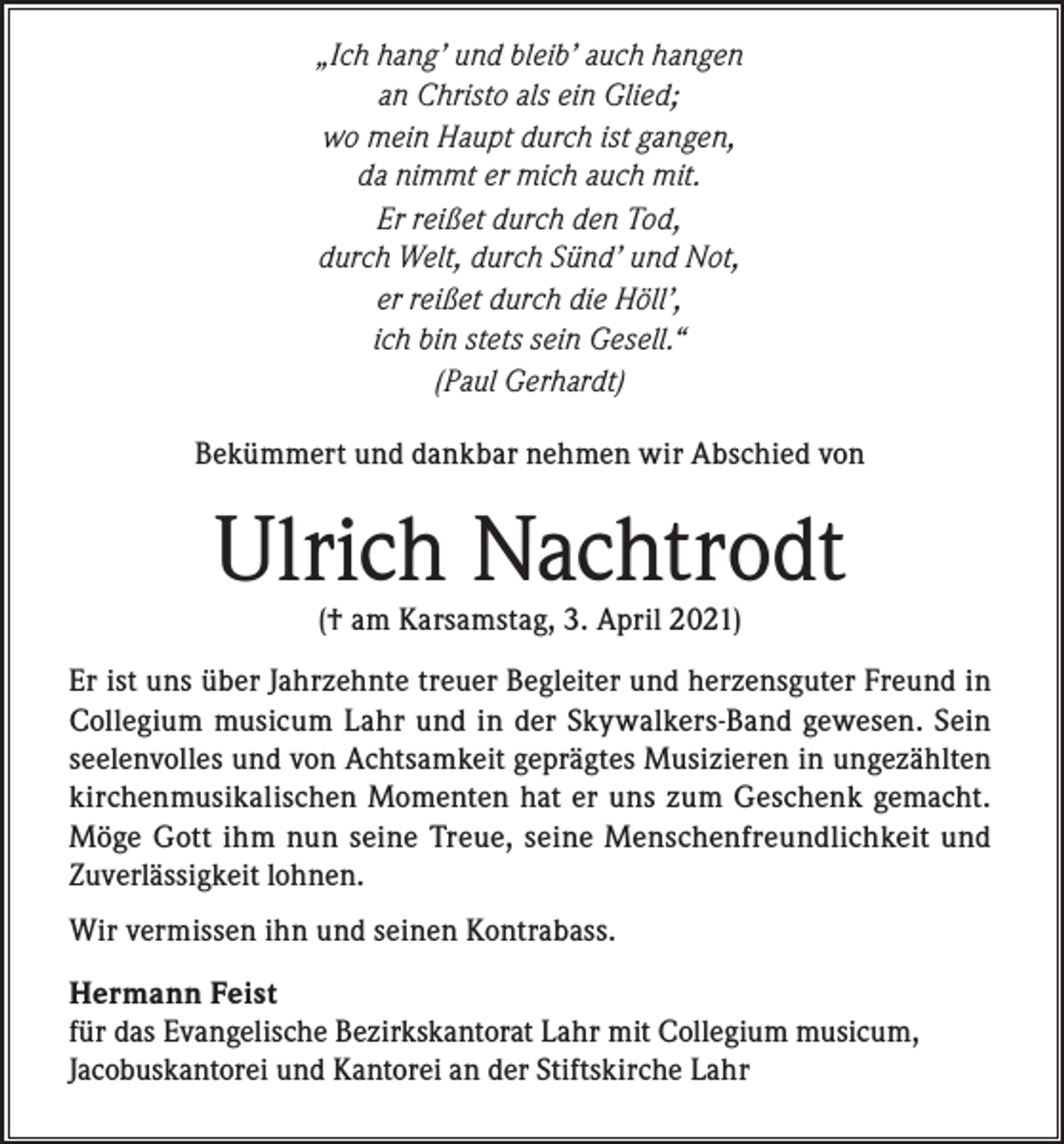 <p>„Ich hang’ und bleib’ auch hangen<br />an Christo als ein Glied;<br />wo mein Haupt durch ist gangen,<br />da nimmt er mich auch mit.<br />Er reißet durch den Tod,<br />durch Welt, durch Sünd’ und Not,<br />er reißet durch die Höll’,<br />ich bin stets sein Gesell.“<br />(Paul Gerhardt)<br />Bekümmert und dankbar nehmen wir Abschied von</p><p>Ulrich Nachtrodt<br />(† am Karsamstag, 3. April 2021)</p><p>Er ist uns über Jahrzehnte treuer Begleiter und herzensguter Freund in<br />Collegium musicum Lahr und in der Skywalkers-Band gewesen. Sein<br />seelenvolles und von Achtsamkeit geprägtes Musizieren in ungezählten<br />kirchenmusikalischen Momenten hat er uns zum Geschenk gemacht.<br />Möge Gott ihm nun seine Treue, seine Menschenfreundlichkeit und<br />Zuverlässigkeit lohnen.<br />Wir vermissen ihn und seinen Kontrabass.<br />Hermann Feist<br />für das Evangelische Bezirkskantorat Lahr mit Collegium musicum,<br />Jacobuskantorei und Kantorei an der Stiftskirche Lahr</p>