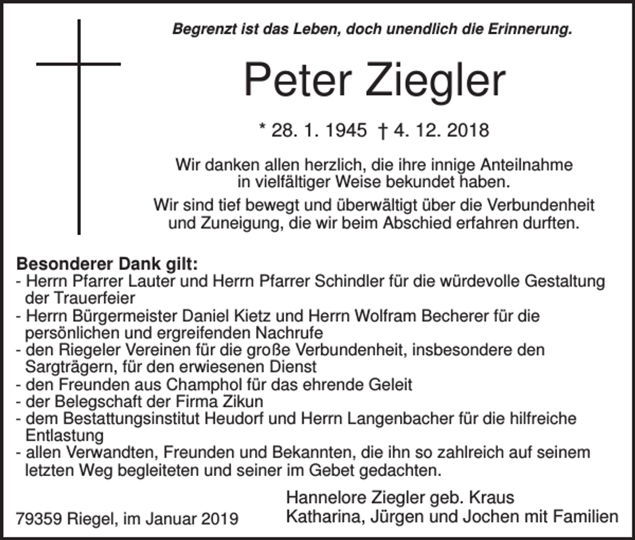 <p>Begrenzt ist das Leben, doch unendlich die Erinnerung.</p><p>Peter Ziegler<br />* 28. 1. 1945 † 4. 12. 2018<br />Wir danken allen herzlich, die ihre innige Anteilnahme<br />in vielfältiger Weise bekundet haben.<br />Wir sind tief bewegt und überwältigt über die Verbundenheit<br />und Zuneigung, die wir beim Abschied erfahren durften.</p><p>Besonderer Dank gilt:<br />- Herrn Pfarrer Lauter und Herrn Pfarrer Schindler für die würdevolle Gestaltung<br />der Trauerfeier<br />- Herrn Bürgermeister Daniel Kietz und Herrn Wolfram Becherer für die<br />persönlichen und ergreifenden Nachrufe<br />- den Riegeler Vereinen für die große Verbundenheit, insbesondere den<br />Sargträgern, für den erwiesenen Dienst<br />- den Freunden aus Champhol für das ehrende Geleit<br />- der Belegschaft der Firma Zikun<br />- dem Bestattungsinstitut Heudorf und Herrn Langenbacher für die hilfreiche<br />Entlastung<br />- allen Verwandten, Freunden und Bekannten, die ihn so zahlreich auf seinem<br />letzten Weg begleiteten und seiner im Gebet gedachten.<br />79359 Riegel, im Januar 2019</p><p>Hannelore Ziegler geb. Kraus<br />Katharina, Jürgen und Jochen mit Familien</p>