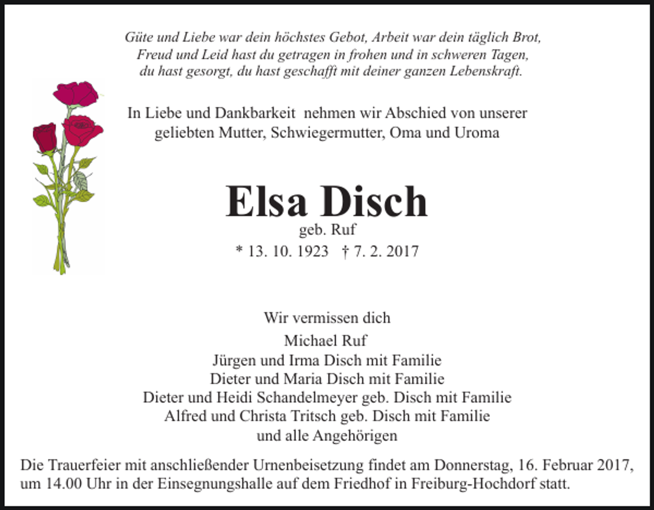 <p>Güte und Liebe war dein höchstes Gebot, Arbeit war dein täglich Brot,<br />Freud und Leid hast du getragen in frohen und in schweren Tagen,<br />du hast gesorgt, du hast geschafft mit deiner ganzen Lebenskraft.</p><p>In Liebe und Dankbarkeit nehmen wir Abschied von unserer<br />geliebten Mutter, Schwiegermutter, Oma und Uroma</p><p>Elsa Disch<br />geb. Ruf<br />* 13. 10. 1923 † 7. 2. 2017</p><p>Wir vermissen dich<br />Michael Ruf<br />Jürgen und Irma Disch mit Familie<br />Dieter und Maria Disch mit Familie<br />Dieter und Heidi Schandelmeyer geb. Disch mit Familie<br />Alfred und Christa Tritsch geb. Disch mit Familie<br />und alle Angehörigen<br />Die Trauerfeier mit anschließender Urnenbeisetzung findet am Donnerstag, 16. Februar 2017,<br />um 14.00 Uhr in der Einsegnungshalle auf dem Friedhof in Freiburg-Hochdorf statt.</p>