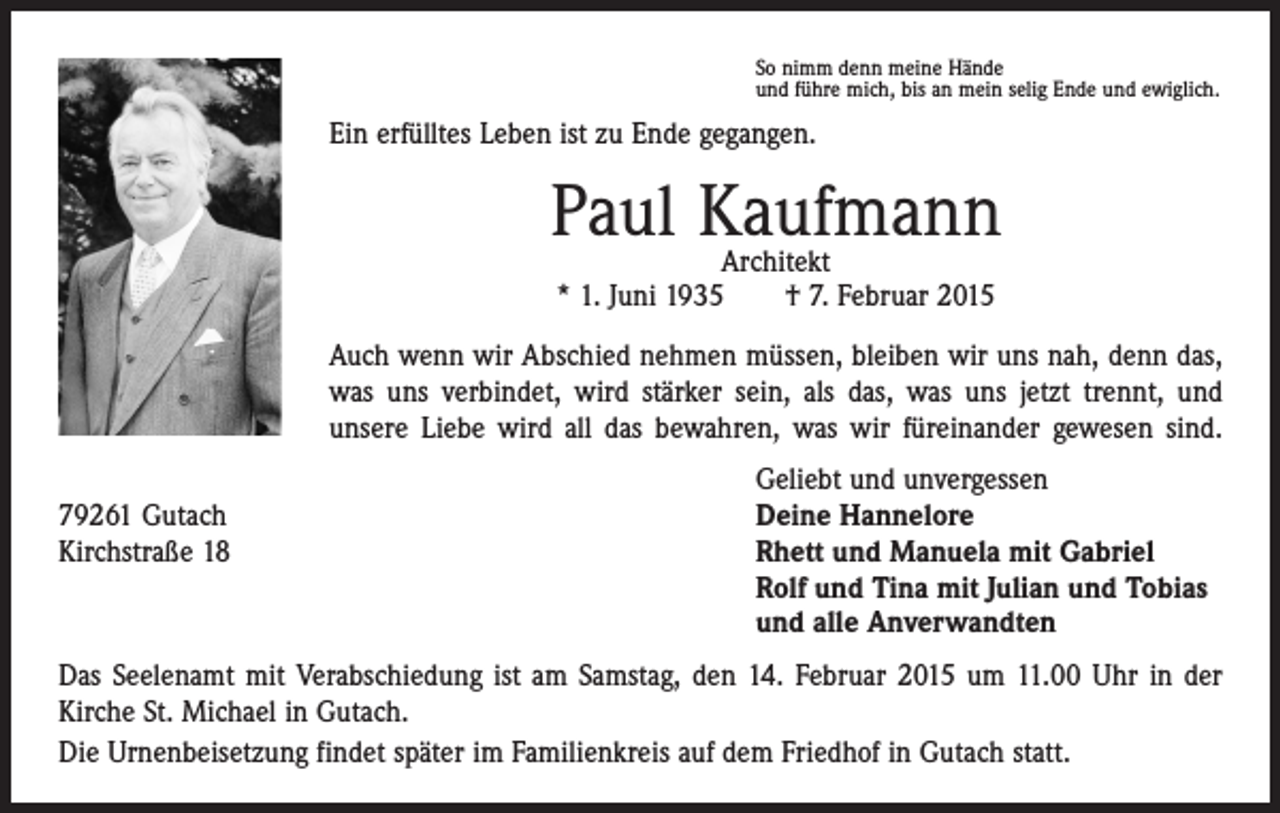 <p>So nimm denn meine Hände<br />und führe mich, bis an mein selig Ende und ewiglich.</p><p>Ein erfülltes Leben ist zu Ende gegangen.</p><p>Paul Kaufmann<br />Architekt<br />* 1. Juni 1935 † 7. Februar 2015<br />Auch wenn wir Abschied nehmen müssen, bleiben wir uns nah, denn das,<br />was uns verbindet, wird stärker sein, als das, was uns jetzt trennt, und<br />unsere Liebe wird all das bewahren, was wir füreinander gewesen sind.</p><p>79261 Gutach<br />Kirchstraße 18</p><p>Geliebt und unvergessen<br />Deine Hannelore<br />Rhett und Manuela mit Gabriel<br />Rolf und Tina mit Julian und Tobias<br />und alle Anverwandten</p><p>Das Seelenamt mit Verabschiedung ist am Samstag, den 14. Februar 2015 um 11.00 Uhr in der<br />Kirche St. Michael in Gutach.<br />Die Urnenbeisetzung findet später im Familienkreis auf dem Friedhof in Gutach statt.</p>