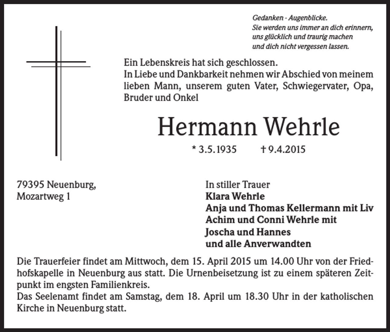 <p>Gedanken - Augenblicke.<br />Sie werden uns immer an dich erinnern,<br />uns glücklich und traurig machen<br />und dich nicht vergessen lassen.</p><p>Ein Lebenskreis hat sich geschlossen.<br />In Liebe und Dankbarkeit nehmen wir Abschied von meinem<br />lieben Mann, unserem guten Vater, Schwiegervater, Opa,<br />Bruder und Onkel</p><p>Hermann Wehrle<br />* 3.5.1935<br />79395 Neuenburg,<br />Mozartweg 1</p><p>† 9.4.2015</p><p>In stiller Trauer<br />Klara Wehrle<br />Anja und Thomas Kellermann mit Liv<br />Achim und Conni Wehrle mit<br />Joscha und Hannes<br />und alle Anverwandten</p><p>Die Trauerfeier findet am Mittwoch, dem 15. April 2015 um 14.00 Uhr von der Friedhofskapelle in Neuenburg aus statt. Die Urnenbeisetzung ist zu einem späteren Zeitpunkt im engsten Familienkreis.<br />Das Seelenamt findet am Samstag, dem 18. April um 18.30 Uhr in der katholischen<br />Kirche in Neuenburg statt.</p>