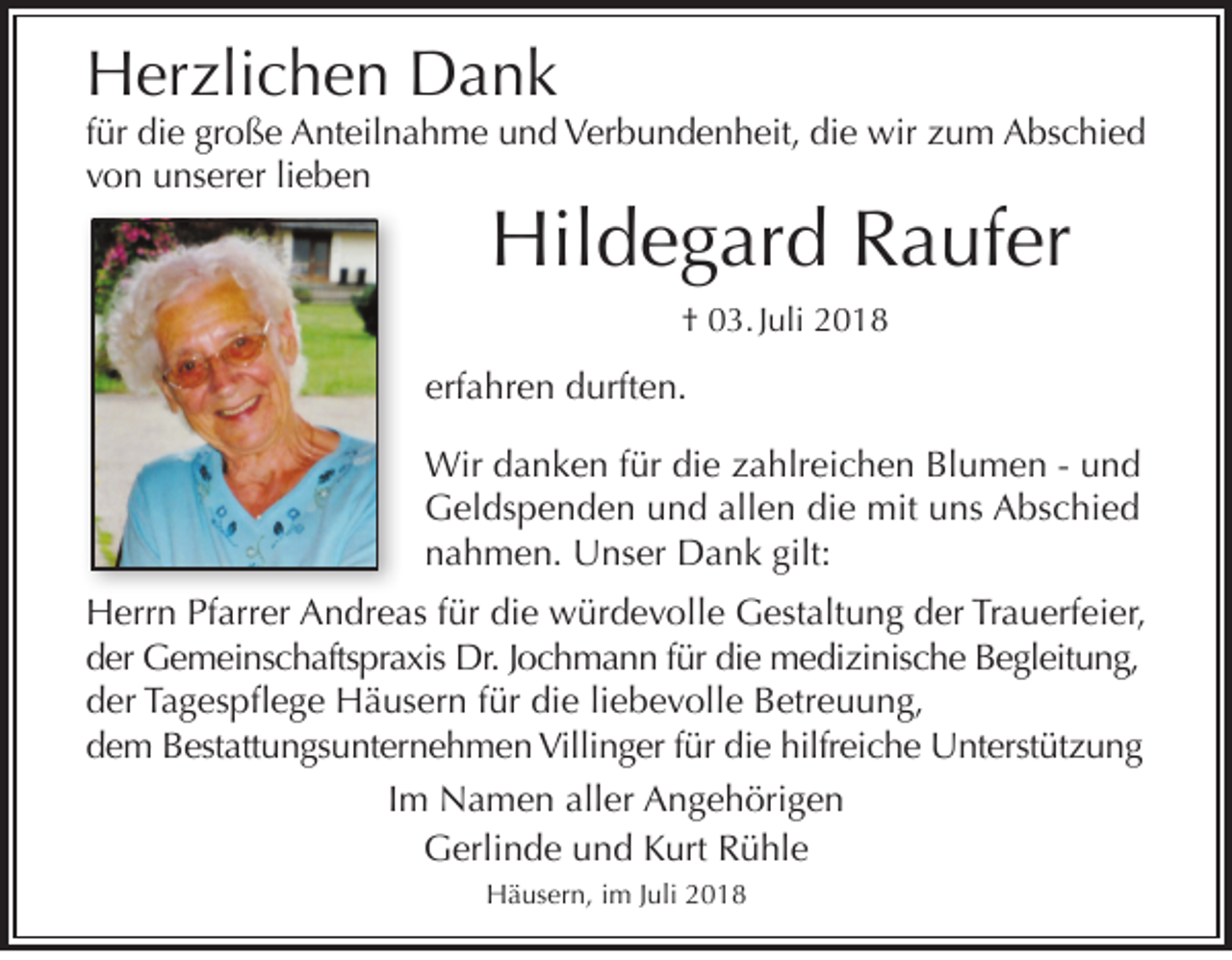 <p>Herzlichen Dank</p><p>für die große Anteilnahme und Verbundenheit, die wir zum Abschied<br />von unserer lieben</p><p>Hildegard Raufer<br />† 03. Juli 2018</p><p>erfahren durften.<br />Wir danken für die zahlreichen Blumen - und<br />Geldspenden und allen die mit uns Abschied<br />nahmen. Unser Dank gilt:<br />Herrn Pfarrer Andreas für die würdevolle Gestaltung der Trauerfeier,<br />der Gemeinschaftspraxis Dr. Jochmann für die medizinische Begleitung,<br />der Tagespflege Häusern für die liebevolle Betreuung,<br />dem Bestattungsunternehmen Villinger für die hilfreiche Unterstützung<br />Im Namen aller Angehörigen<br />Gerlinde und Kurt Rühle<br />Häusern, im Juli 2018</p>