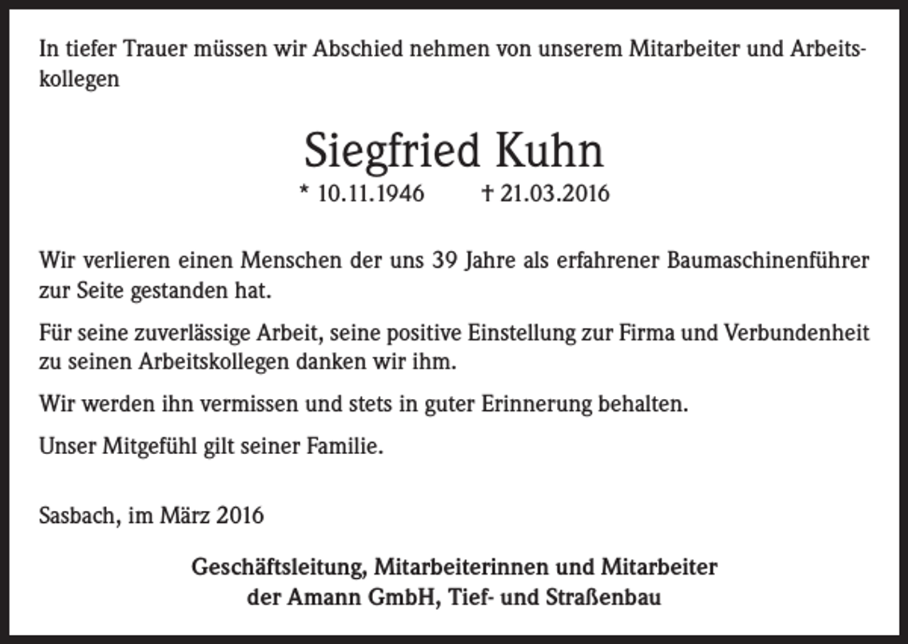 <p>In tiefer Trauer müssen wir Abschied nehmen von unserem Mitarbeiter und Arbeitskollegen</p><p>Siegfried Kuhn</p><p>* 10.11.1946</p><p>† 21.03.2016</p><p>Wir verlieren einen Menschen der uns 39 Jahre als erfahrener Baumaschinenführer<br />zur Seite gestanden hat.<br />Für seine zuverlässige Arbeit, seine positive Einstellung zur Firma und Verbundenheit<br />zu seinen Arbeitskollegen danken wir ihm.<br />Wir werden ihn vermissen und stets in guter Erinnerung behalten.<br />Unser Mitgefühl gilt seiner Familie.<br />Sasbach, im März 2016<br />Geschäftsleitung, Mitarbeiterinnen und Mitarbeiter<br />der Amann GmbH, Tief- und Straßenbau</p>