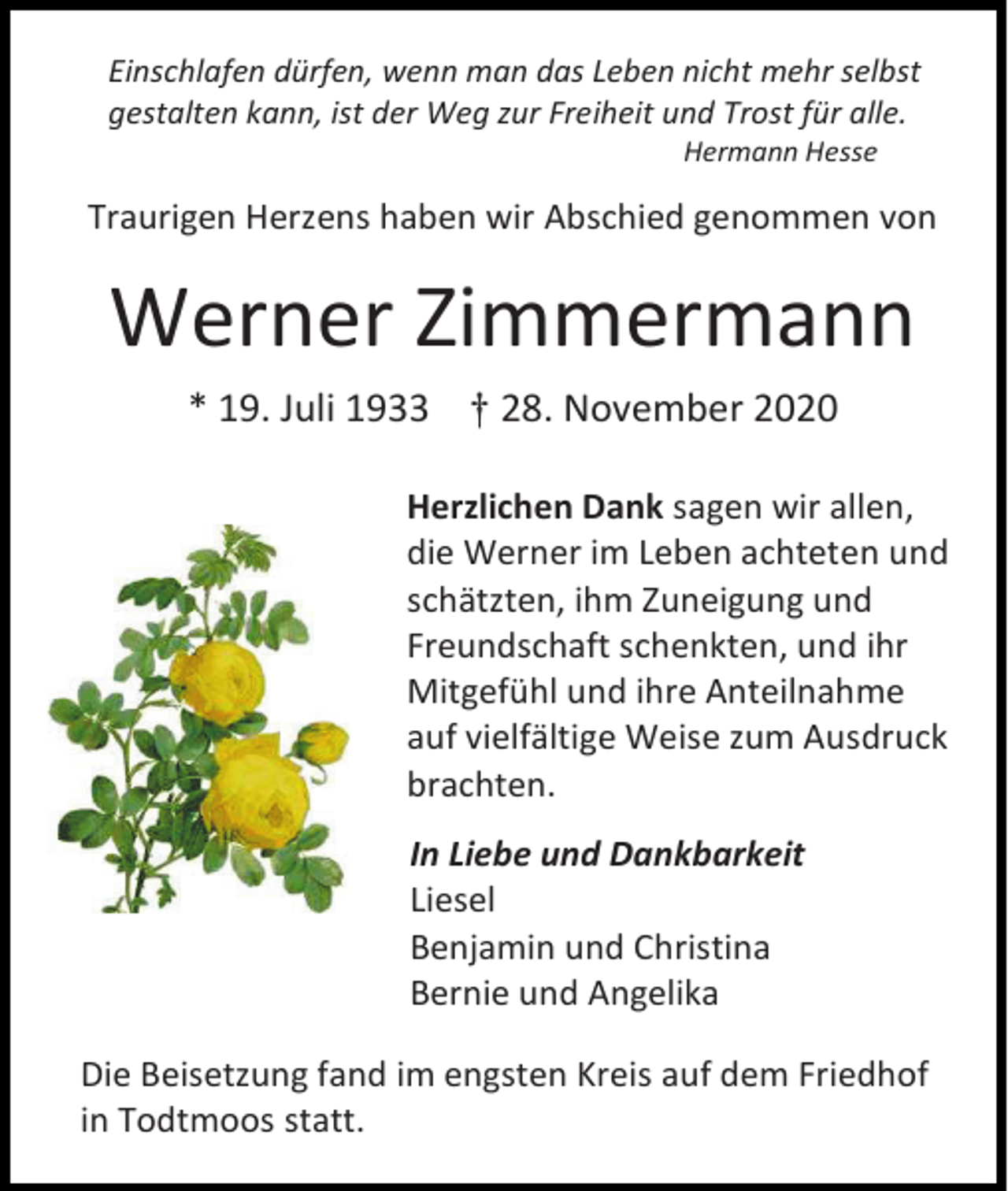 <p>Einschlafen dürfen, wenn man das Leben nicht mehr selbst<br />gestalten kann, ist der Weg zur Freiheit und Trost für alle.<br />Hermann Hesse</p><p>Traurigen Herzens haben wir Abschied genommen von</p><p>Werner Zimmermann<br />* 19. Juli 1933 † 28. November 2020<br />Herzlichen Dank sagen wir allen,<br />die Werner im Leben achteten und<br />schätzten, ihm Zuneigung und<br />Freundschaft schenkten, und ihr<br />Mitgefühl und ihre Anteilnahme<br />auf vielfältige Weise zum Ausdruck<br />brachten.<br />In Liebe und Dankbarkeit<br />Liesel<br />Benjamin und Christina<br />Bernie und Angelika<br />Die Beisetzung fand im engsten Kreis auf dem Friedhof<br />in Todtmoos statt.</p>
