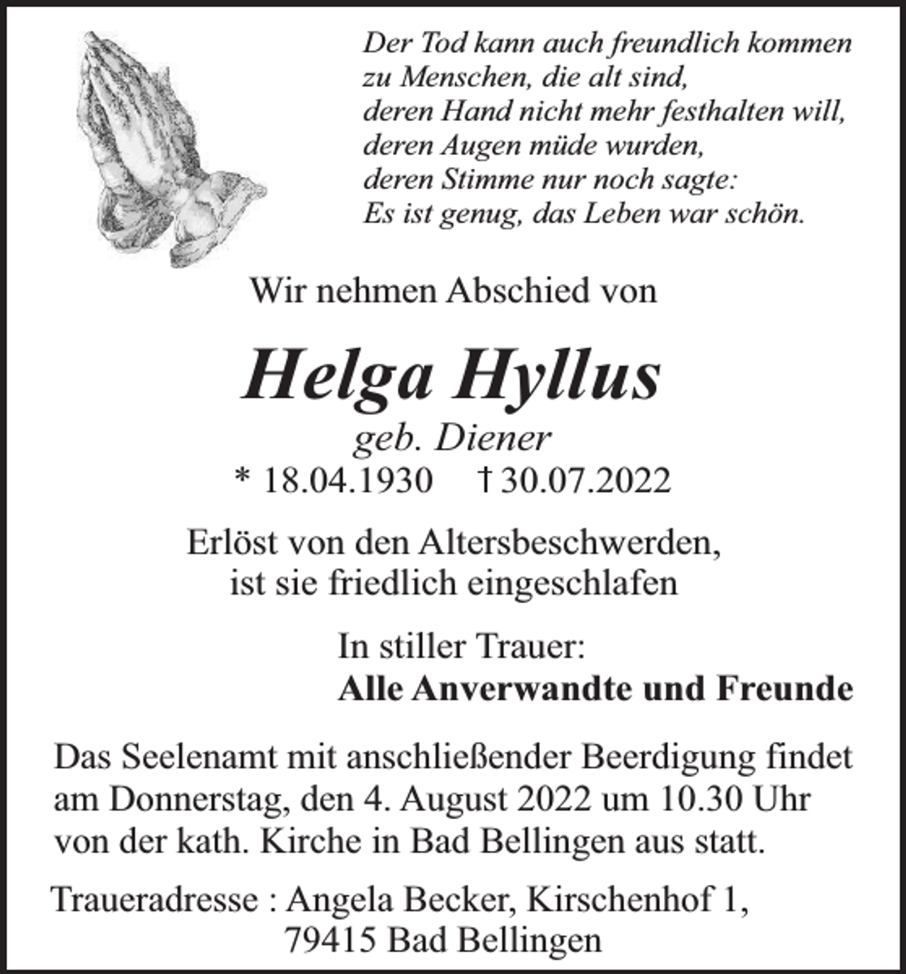 <p>Der Tod kann auch freundlich kommen<br />zu Menschen, die alt sind,<br />deren Hand nicht mehr festhalten will,<br />deren Augen müde wurden,<br />deren Stimme nur noch sagte:<br />Es ist genug, das Leben war schön.</p><p>Wir nehmen Abschied von</p><p>Helga Hyllus<br />geb. Diener</p><p>* 18.04.19.07.2022</p><p>Erlöst von den Altersbeschwerden,<br />ist sie friedlich eingeschlafen<br />In stiller Trauer:<br />Alle Anverwandte und Freunde<br />Das Seelenamt mit anschließender Beerdigung findet<br />am Donnerstag, den 4. August 2022 um 10.30 Uhr<br />von der kath. Kirche in Bad Bellingen aus statt.<br />Traueradresse : Angela Becker, Kirschenhof 1,<br />79415 Bad Bellingen</p>