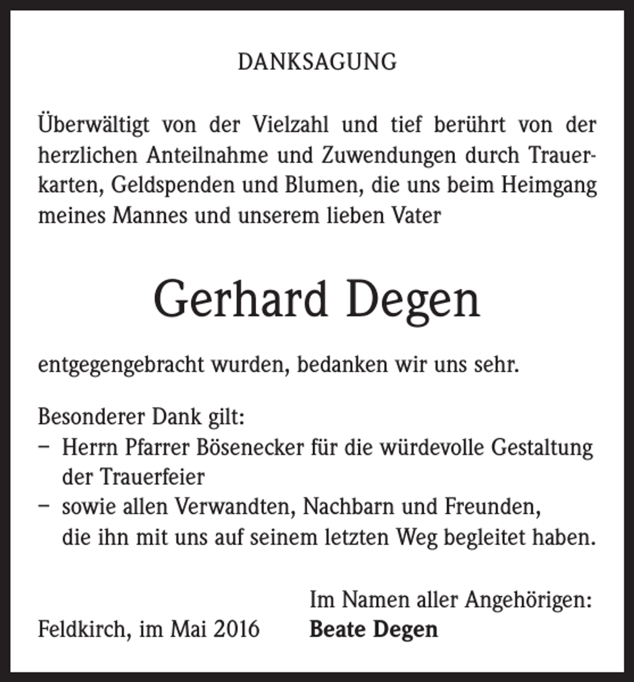 <p>DANKSAGUNG<br />Überwältigt von der Vielzahl und tief berührt von der<br />­herzlichen Anteilnahme und Zuwendungen durch Trauerkarten, Geldspenden und Blumen, die uns beim Heimgang<br />meines Mannes und unserem lieben Vater</p><p>Gerhard Degen<br />entgegengebracht wurden, bedanken wir uns sehr.<br />Besonderer Dank gilt:<br />– Herrn Pfarrer Bösenecker für die würdevolle Gestaltung<br />der Trauerfeier<br />– sowie allen Verwandten, Nachbarn und Freunden,<br />die ihn mit uns auf seinem letzten Weg begleitet haben.</p><p>Feldkirch, im Mai 2016</p><p>Im Namen aller Angehörigen:<br />Beate Degen</p>