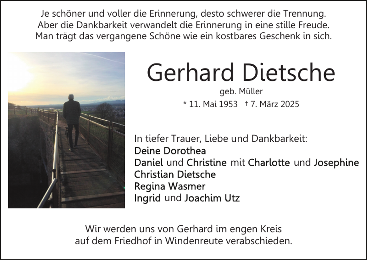 <p>Je schöner und voller die Erinnerung, desto schwerer die Trennung.<br />Aber die Dankbarkeit verwandelt die Erinnerung in eine stille Freude.<br />Man trägt das vergangene Schöne wie ein kostbares Geschenk in sich.</p><p>Gerhard Dietsche<br />geb. Müller<br />* 11. Mai 1953 † 7. März 2025</p><p>In tiefer Trauer, Liebe und Dankbarkeit:<br />und</p><p>mit</p><p>und<br />Wir werden uns von Gerhard im engen Kreis<br />auf dem Friedhof in Windenreute verabschieden.</p><p>und</p>