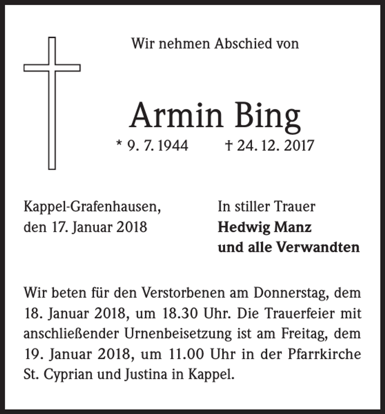 <p>Wir nehmen Abschied von</p><p>Armin Bing</p><p>* 9. 7. 1944</p><p>Kappel-Grafenhausen,<br />den 17. Januar 2018</p><p>† 24. 12. 2017</p><p>In stiller Trauer<br />Hedwig Manz<br />und alle Verwandten</p><p>Wir beten für den Verstorbenen am Donnerstag, dem<br />18. Januar 2018, um 18.30 Uhr. Die Trauerfeier mit<br />anschließender Urnenbeisetzung ist am Freitag, dem<br />19. Januar 2018, um 11.00 Uhr in der Pfarrkirche<br />St. Cyprian und Justina in Kappel.</p>