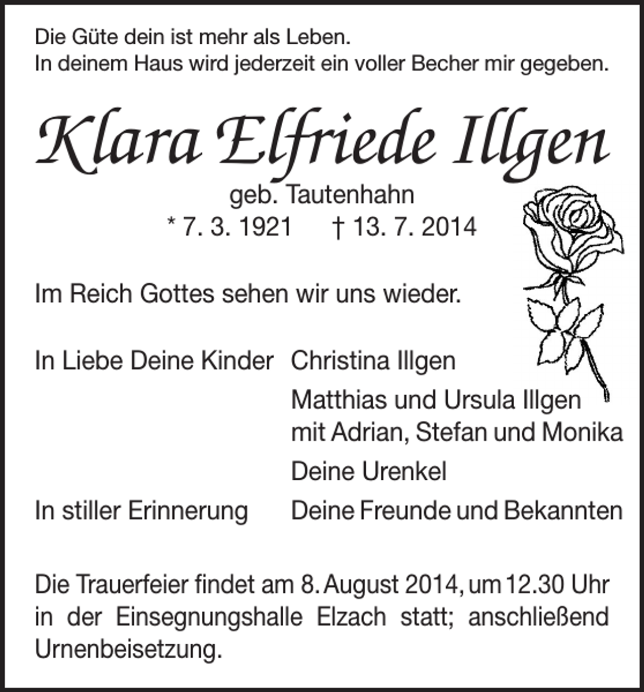 <p>Die Güte dein ist mehr als Leben.<br />In deinem Haus wird jederzeit ein voller Becher mir gegeben.</p><p>KlaraElfriede Illgen<br />geb. Tautenhahn<br />* 7. 3. 1921 † 13. 7. 2014</p><p>Im Reich Gottes sehen wir uns wieder.<br />In Liebe Deine Kinder Christina Illgen<br />Matthias und Ursula Illgen<br />mit Adrian, Stefan und Monika</p><p>Deine Urenkel<br />In stiller Erinnerung Deine Freunde und Bekannten<br />Die Trauerfeier findet am 8. August 2014, um 12.30 Uhr<br />in der Einsegnungshalle Elzach statt; anschließend<br />­Urnenbeisetzung.</p>