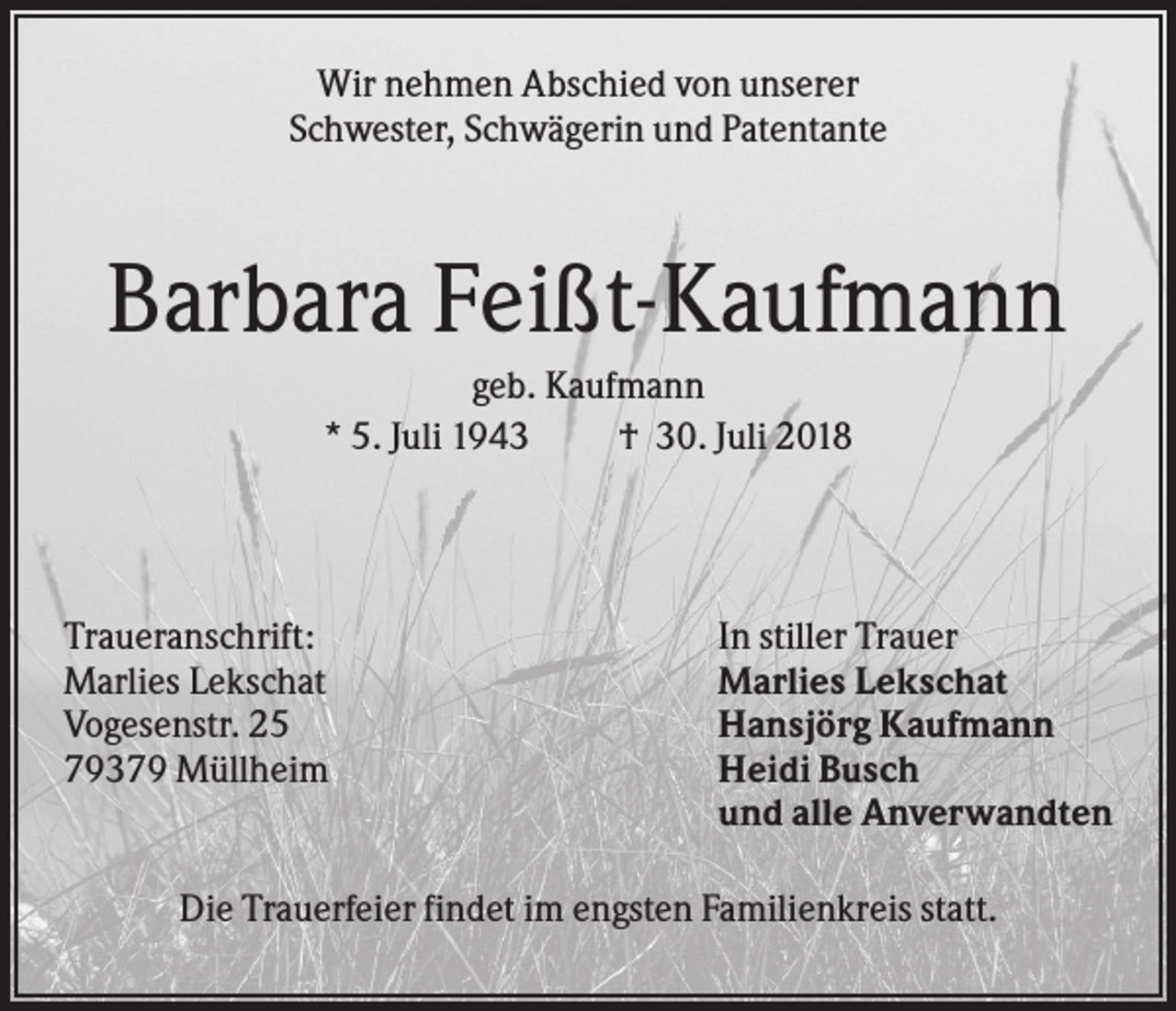 <p>Wir nehmen Abschied von unserer<br />Schwester, Schwägerin und Patentante</p><p>Barbara Feißt-Kaufmann<br />geb. Kaufmann<br />* 5. Juli 1943<br />† 30. Juli 2018</p><p>Traueranschrift:<br />Marlies Lekschat<br />Vogesenstr. 25<br />79379 Müllheim</p><p>In stiller Trauer<br />Marlies Lekschat<br />Hansjörg Kaufmann<br />Heidi Busch<br />und alle Anverwandten</p><p>Die Trauerfeier findet im engsten Familienkreis statt.</p>