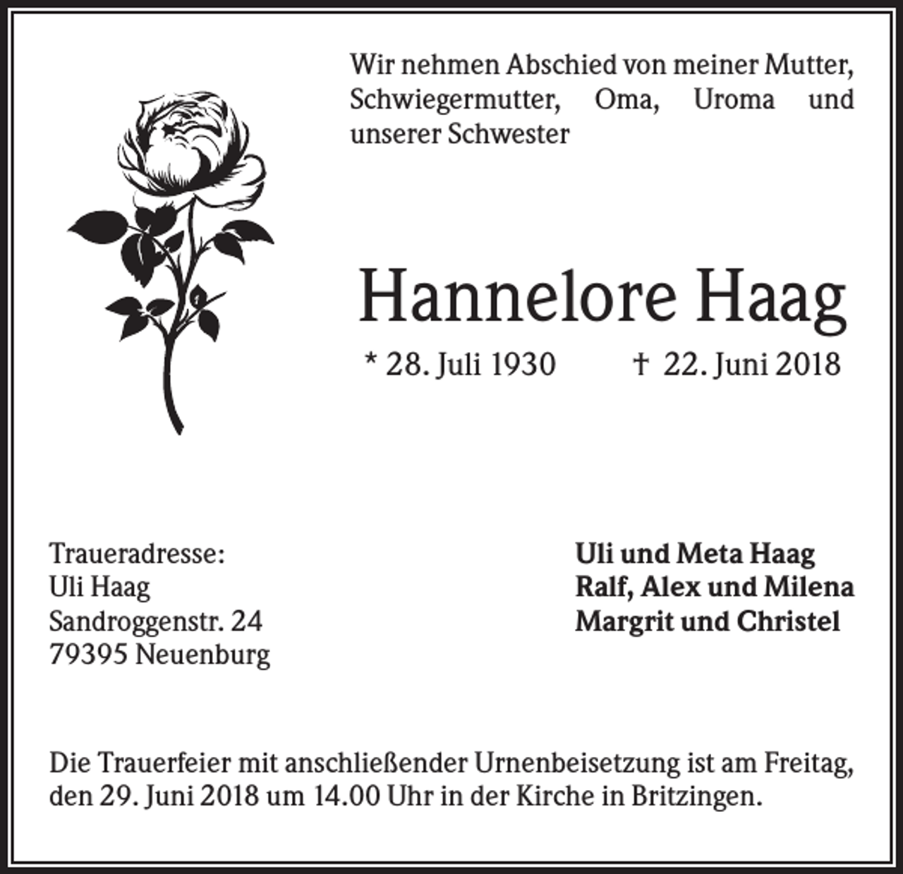 <p>Wir nehmen Abschied von meiner Mutter,<br />Schwiegermutter, Oma, Uroma und<br />unserer Schwester</p><p>Hannelore Haag<br />* 28. Juli 1930</p><p>Traueradresse:<br />Uli Haag<br />Sandroggenstr. 24<br />79395 Neuenburg</p><p>† 22. Juni 2018</p><p>Uli und Meta Haag<br />Ralf, Alex und Milena<br />Margrit und Christel</p><p>Die Trauerfeier mit anschließender Urnenbeisetzung ist am Freitag,<br />den 29. Juni 2018 um 14.00 Uhr in der Kirche in Britzingen.</p>