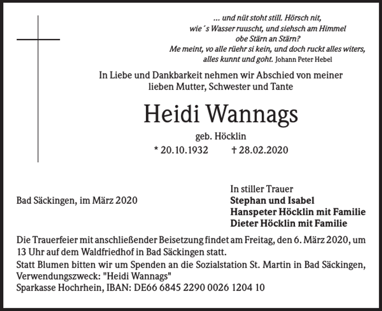 <p>... und nüt stoht still. Hörsch nit,<br />wie´s Wasser ruuscht, und siehsch am Himmel<br />obe Stärn an Stärn?<br />Me meint, vo alle rüehr si kein, und doch ruckt alles witers,<br />alles kunnt und goht. Johann Peter Hebel</p><p>In Liebe und Dankbarkeit nehmen wir Abschied von meiner<br />lieben Mutter, Schwester und Tante</p><p>Heidi Wannags<br />geb. Höcklin<br />* 20.10.1932<br />† 28.02.2020</p><p>Bad Säckingen, im März 2020</p><p>In stiller Trauer<br />Stephan und Isabel<br />Hanspeter Höcklin mit Familie<br />Dieter Höcklin mit Familie</p><p>Die Trauerfeier mit anschließender Beisetzung findet am Freitag, den 6. März 2020, um<br />13 Uhr auf dem Waldfriedhof in Bad Säckingen statt.<br />Statt Blumen bitten wir um Spenden an die Sozialstation St. Martin in Bad Säckingen,<br />Verwendungszweck: "Heidi Wannags"<br />Sparkasse Hochrhein, IBAN: DE6845 229026 1204 10</p>