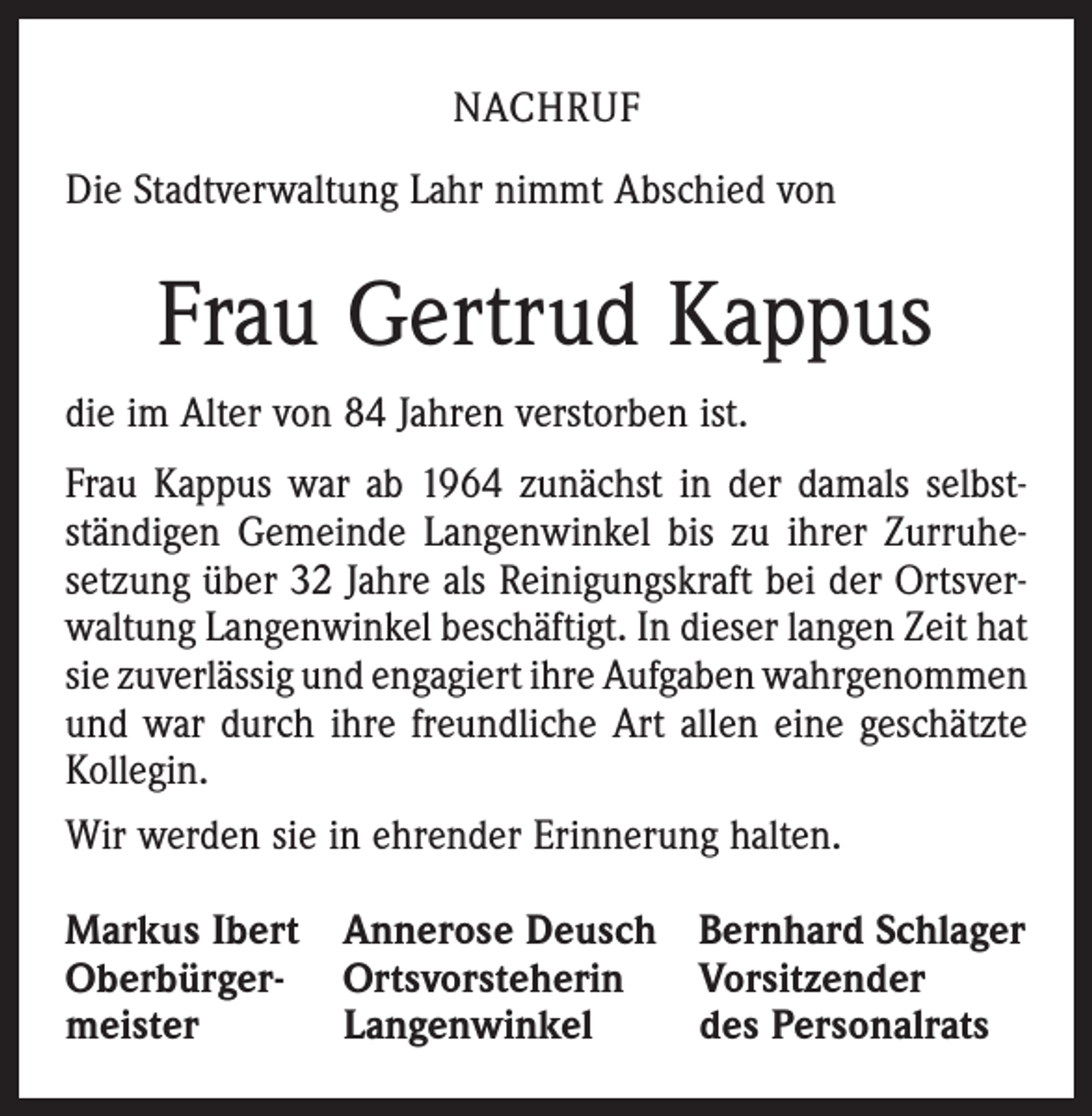 <p>NACHRUF<br />Die Stadtverwaltung Lahr nimmt Abschied von</p><p>Frau Gertrud Kappus<br />die im Alter von 84 Jahren verstorben ist.<br />Frau Kappus war ab 1964 zunächst in der damals selbst­<br />ständigen Gemeinde Langenwinkel bis zu ihrer Zurruhe­<br />setzung über 32 Jahre als Reinigungskraft bei der Ortsver­<br />waltung Langenwinkel beschäftigt. In dieser langen Zeit hat<br />sie zuverlässig und engagiert ihre Aufgaben ­wahrgenommen<br />und war durch ihre freundliche Art allen eine geschätzte<br />Kollegin.<br />Wir werden sie in ehrender Erinnerung halten.<br />Markus Ibert Annerose Deusch Bernhard Schlager<br />Oberbürger- Ortsvorsteherin Vorsitzender<br />meister<br />Langenwinkel<br />des Personalrats</p>