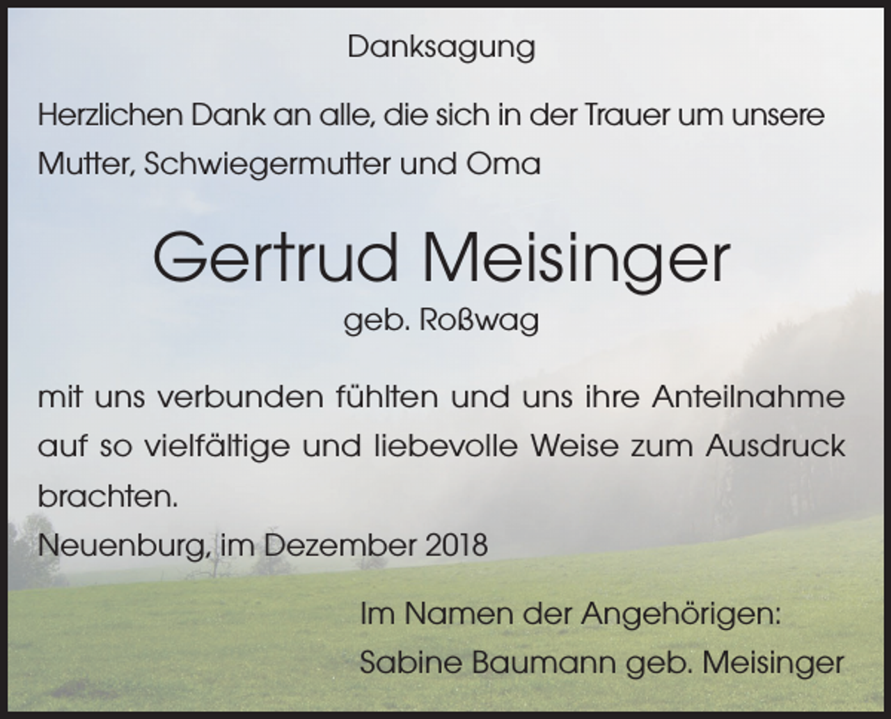 <p>Danksagung<br />Herzlichen Dank an alle, die sich in der Trauer um unsere<br />Mutter, Schwiegermutter und Oma</p><p>Gertrud Meisinger<br />geb. Roßwag<br />mit uns verbunden fühlten und uns ihre Anteilnahme<br />auf so vielfältige und liebevolle Weise zum Ausdruck<br />brachten.<br />Neuenburg, im Dezember 2018<br />Im Namen der Angehörigen:<br />Sabine Baumann geb. Meisinger</p>