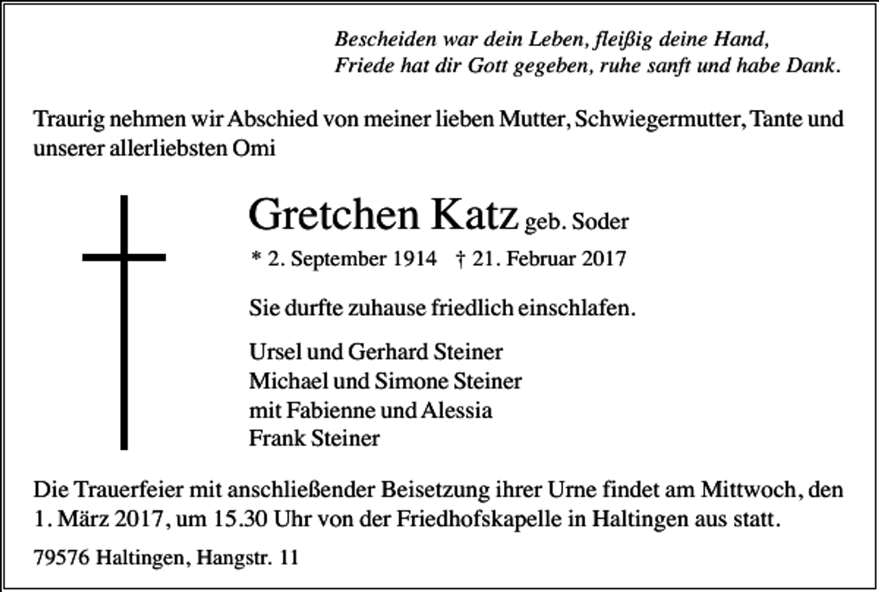 <p>Bescheiden war dein Leben, fleißig deine Hand,<br />Friede hat dir Gott gegeben, ruhe sanft und habe Dank.</p><p>Traurig nehmen wir Abschied von meiner lieben Mutter, Schwiegermutter, Tante und<br />unserer allerliebsten Omi</p><p>Gretchen Katz geb. Soder<br />* 2. September 1914 † 21. Februar 2017</p><p>Sie durfte zuhause friedlich einschlafen.<br />Ursel und Gerhard Steiner<br />Michael und Simone Steiner<br />mit Fabienne und Alessia<br />Frank Steiner<br />Die Trauerfeier mit anschließender Beisetzung ihrer Urne findet am Mittwoch, den<br />1. März 2017, um 15.30 Uhr von der Friedhofskapelle in Haltingen aus statt.<br />79576 Haltingen, Hangstr. 11</p>