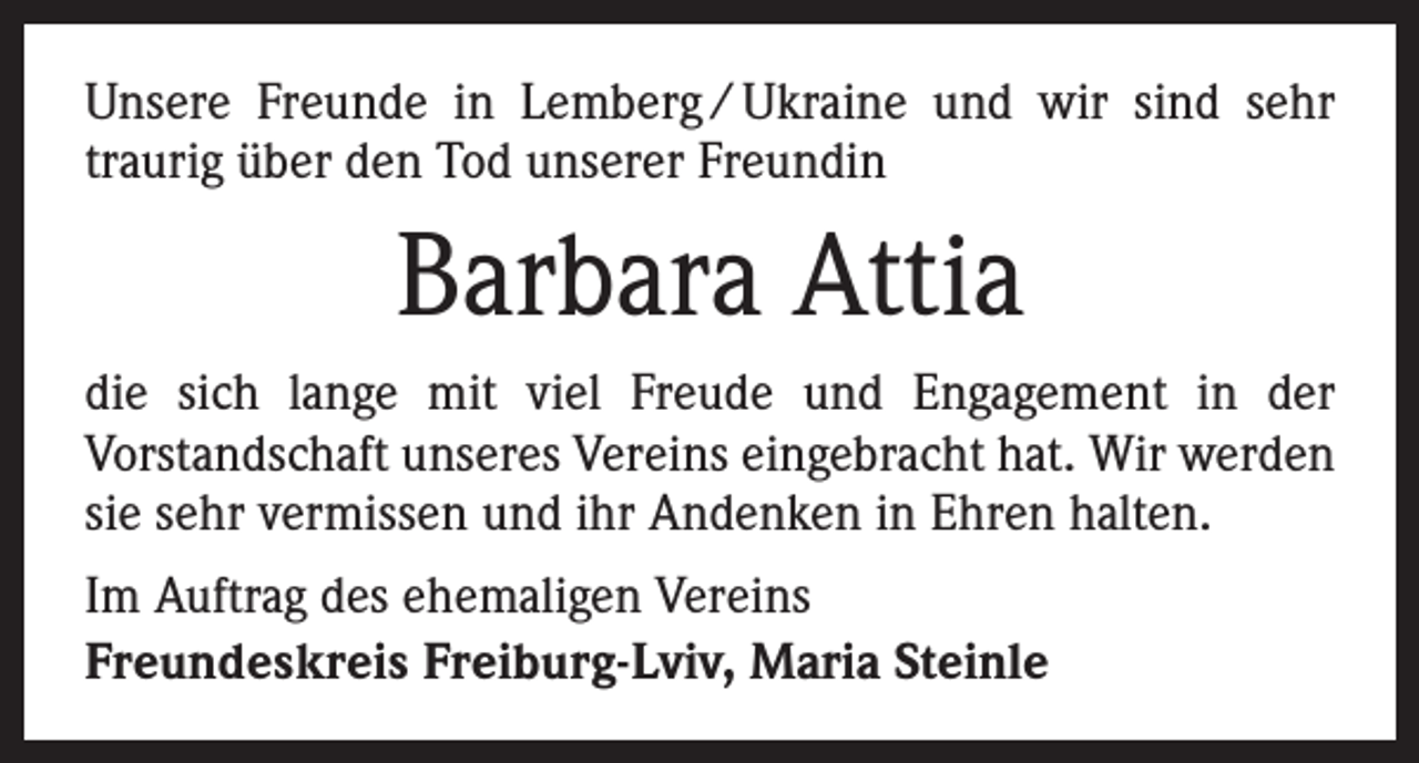 <p>Unsere Freunde in Lemberg / Ukraine und wir sind sehr<br />­traurig über den Tod unserer Freundin</p><p>Barbara Attia<br />die sich lange mit viel Freude und Engagement in der<br />­Vorstandschaft unseres Vereins eingebracht hat. Wir werden<br />sie sehr vermissen und ihr Andenken in Ehren halten.<br />Im Auftrag des ehemaligen Vereins<br />Freundeskreis Freiburg-Lviv, Maria Steinle</p>