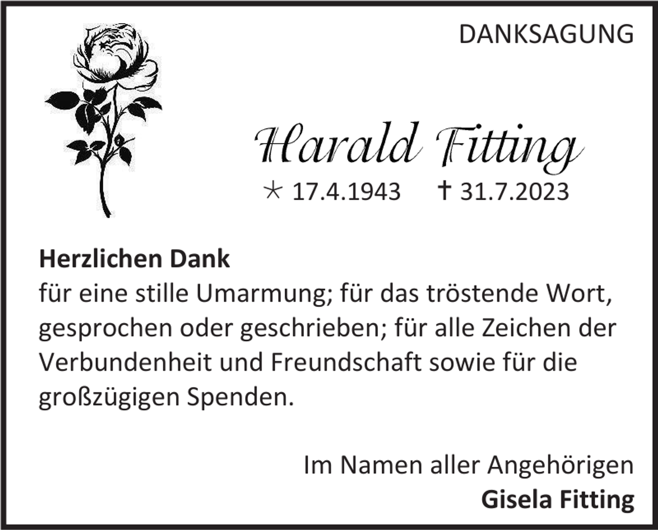 <p>DANKSAGUNG</p><p>* 17.4.1943</p><p>† 31.7.2023</p><p>Herzlichen Dank<br />für eine stille Umarmung; für das tröstende Wort,<br />gesprochen oder geschrieben; für alle Zeichen der<br />Verbundenheit und Freundschaft sowie für die<br />großzügigen Spenden.<br />Im Namen aller Angehörigen<br />Gisela Fitting</p>