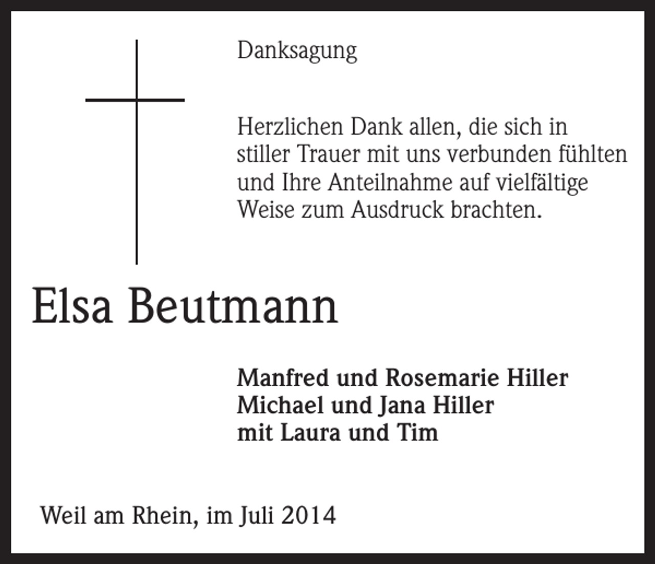 <p>Danksagung<br />Herzlichen Dank allen, die sich in<br />stiller Trauer mit uns verbunden fühlten<br />und Ihre Anteilnahme auf vielfältige<br />Weise zum Ausdruck brachten.</p><p>Elsa Beutmann<br />Manfred und Rosemarie Hiller<br />Michael und Jana Hiller<br />mit Laura und Tim<br />Weil am Rhein, im Juli 2014</p>