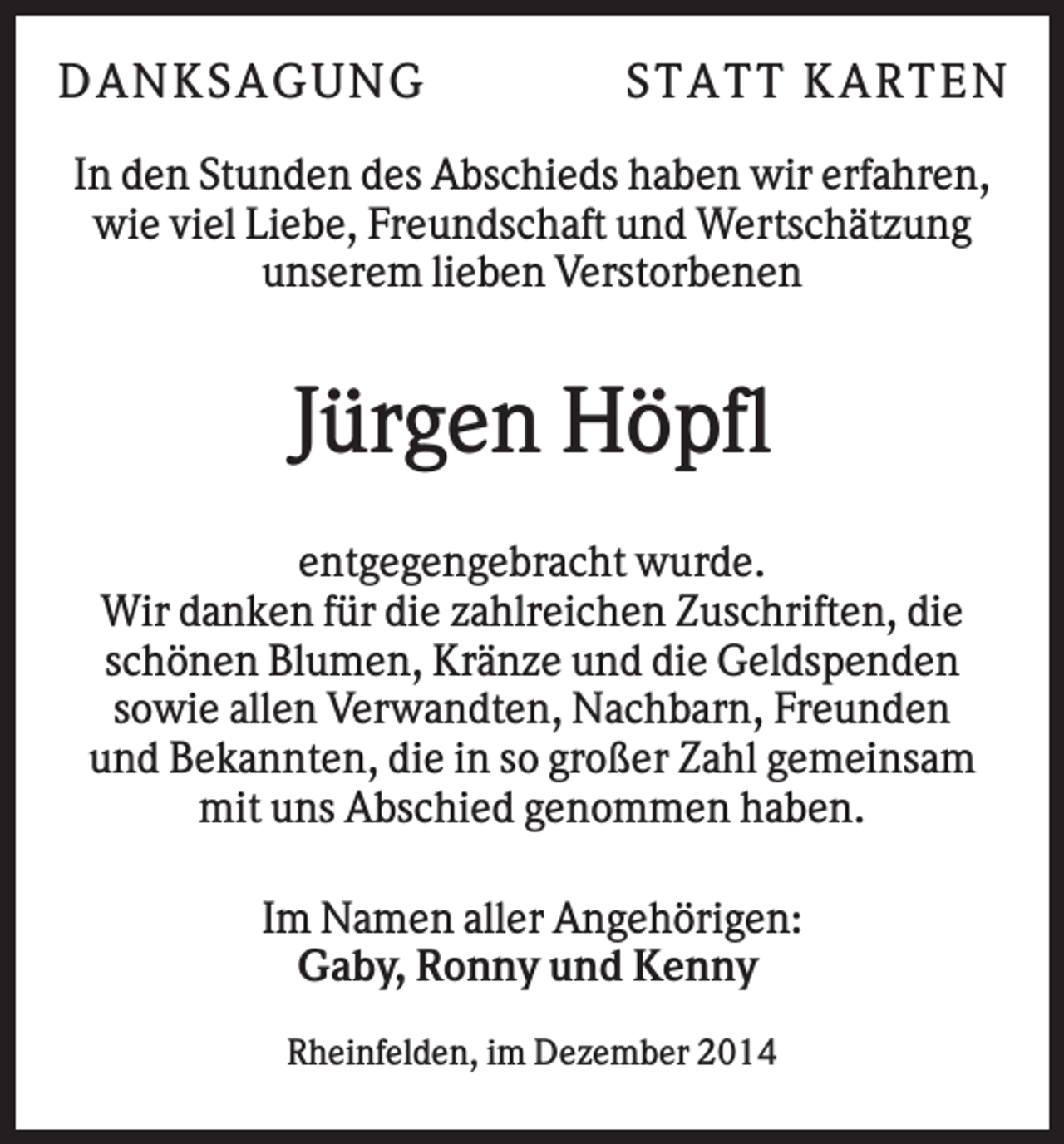 <p>DANKS AGU NG</p><p>S T AT T KAR T E N</p><p>In den Stunden des Abschieds haben wir erfahren,<br />wie viel Liebe, Freundschaft und Wertschätzung<br />unserem lieben Verstorbenen</p><p>Jürgen Höpfl<br />entgegengebracht wurde.<br />Wir danken für die zahlreichen Zuschriften, die<br />schönen Blumen, Kränze und die Geldspenden<br />sowie allen Verwandten, Nachbarn, Freunden<br />und Bekannten, die in so großer Zahl gemeinsam<br />mit uns Abschied genommen haben.<br />Im Namen aller Angehörigen:<br />Gaby, Ronny und Kenny<br />Rheinfelden, im Dezember 2014</p>