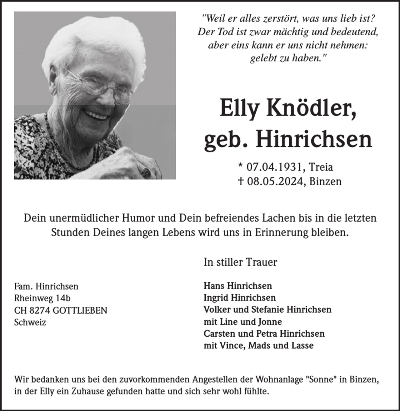 <p>"Weil er alles zerstört, was uns lieb ist?<br />Der Tod ist zwar mächtig und bedeutend,<br />aber eins kann er uns nicht nehmen:<br />gelebt zu haben."</p><p>.</p><p>Elly Knödler,<br />geb. Hinrichsen<br />* 07.04.1931, Treia<br />† 08.05.2024, Binzen<br />Dein unermüdlicher Humor und Dein befreiendes Lachen bis in die letzten<br />Stunden Deines langen Lebens wird uns in Erinnerung bleiben.<br />In stiller Trauer<br />Fam. Hinrichsen<br />Rheinweg 14b<br />CH 8274 GOTTLIEBEN<br />Schweiz</p><p>Hans Hinrichsen<br />Ingrid Hinrichsen<br />Volker und Stefanie Hinrichsen<br />mit Line und Jonne<br />Carsten und Petra Hinrichsen<br />mit Vince, Mads und Lasse</p><p>Wir bedanken uns bei den zuvorkommenden Angestellen der Wohnanlage "Sonne" in Binzen,<br />in der Elly ein Zuhause gefunden hatte und sich sehr wohl fühlte.</p>