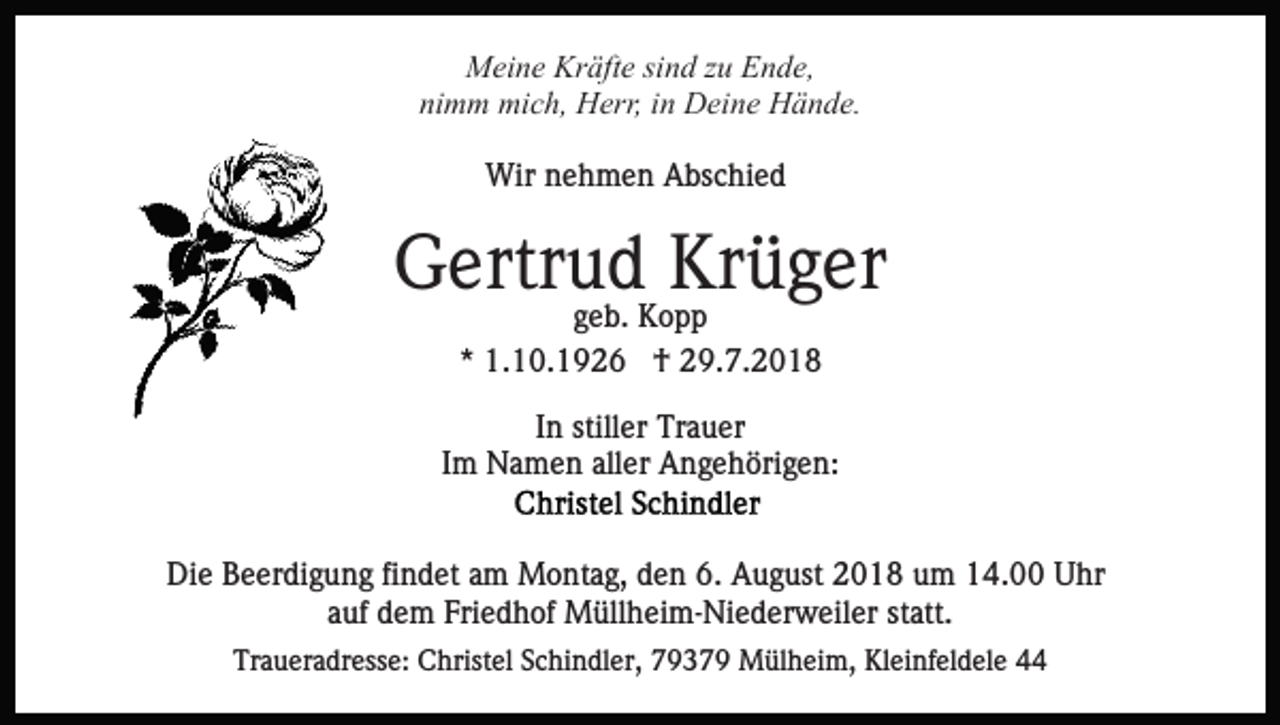 <p>Meine Kräfte sind zu Ende,<br />nimm mich, Herr, in Deine Hände.<br />Wir nehmen Abschied</p><p>Gertrud Krüger<br />geb. Kopp<br />* 1.10.1926 † 29.7.2018<br />In stiller Trauer<br />Im Namen aller Angehörigen:</p><p>Die Beerdigung findet am Montag, den 6. August 2018 um 14.00 Uhr<br />auf dem Friedhof Müllheim-Niederweiler statt.<br />Traueradresse: Christel Schindler, 79379 Mülheim, Kleinfeldele 44</p>