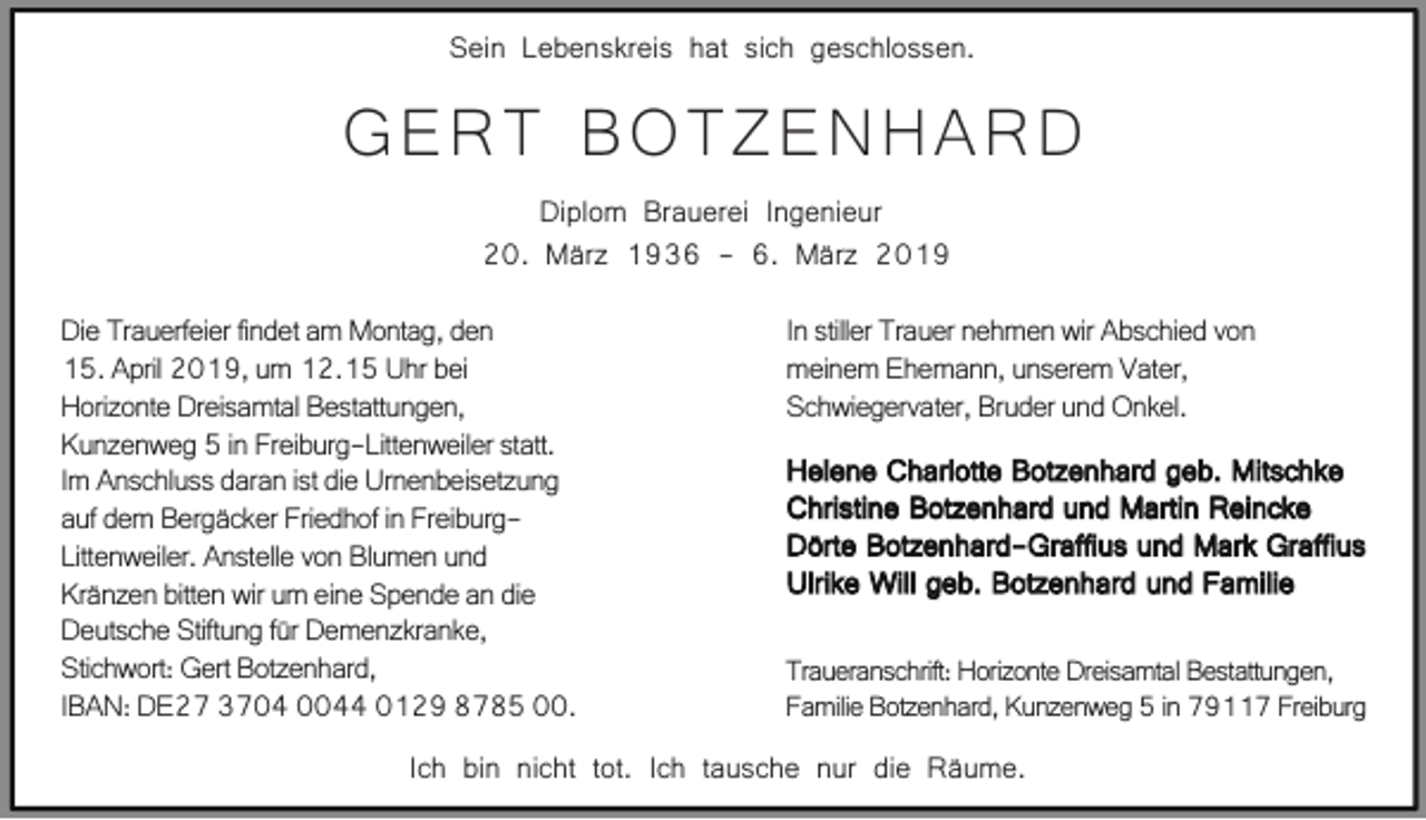 <p>Sein Lebenskreis hat sich geschlossen.</p><p>GERT BOTZENHARD<br />Diplom Brauerei Ingenieur<br />20. März 1936 - 6. März 2019<br />Die Trauerfeier findet am Montag, den<br />15. April 2019, um 12.15 Uhr bei<br />Horizonte Dreisamtal Bestattungen,<br />Kunzenweg 5 in Freiburg-Littenweiler statt.<br />Im Anschluss daran ist die Urnenbeisetzung<br />auf dem Bergäcker Friedhof in FreiburgLittenweiler. Anstelle von Blumen und<br />Kränzen bitten wir um eine Spende an die<br />Deutsche Stiftung für Demenzkranke,<br />Stichwort: Gert Botzenhard,<br />IBAN: DE27 3704 0044 0129 8785 00.</p><p>In stiller Trauer nehmen wir Abschied von<br />meinem Ehemann, unserem Vater,<br />Schwiegervater, Bruder und Onkel.<br />Helene Charlotte Botzenhard geb. Mitschke<br />Christine Botzenhard und Martin Reincke<br />Dörte Botzenhard-Graffius und Mark Graffius<br />Ulrike Will geb. Botzenhard und Familie<br />Traueranschrift: Horizonte Dreisamtal Bestattungen,<br />Familie Botzenhard, Kunzenweg 5 in 79117 Freiburg</p><p>Ich bin nicht tot. Ich tausche nur die Räume.</p>
