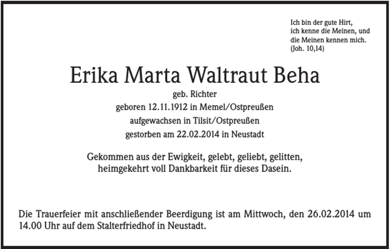 <p>Ich bin der gute Hirt,<br />ich kenne die Meinen, und<br />die Meinen kennen mich.<br />(Joh. 10,14)</p><p>Erika Marta Waltraut Beha<br />geb. Richter<br />geboren 12.11.1912 in Memel/Ostpreußen<br />aufgewachsen in Tilsit/Ostpreußen<br />gestorben am 22.02.2014 in Neustadt</p><p>Gekommen aus der Ewigkeit, gelebt, geliebt, gelitten,<br />heimgekehrt voll Dankbarkeit für dieses Dasein.</p><p>Die Trauerfeier mit anschließender Beerdigung ist am Mittwoch, den 26.02.2014 um<br />14.00 Uhr auf dem Stalterfriedhof in Neustadt.</p>