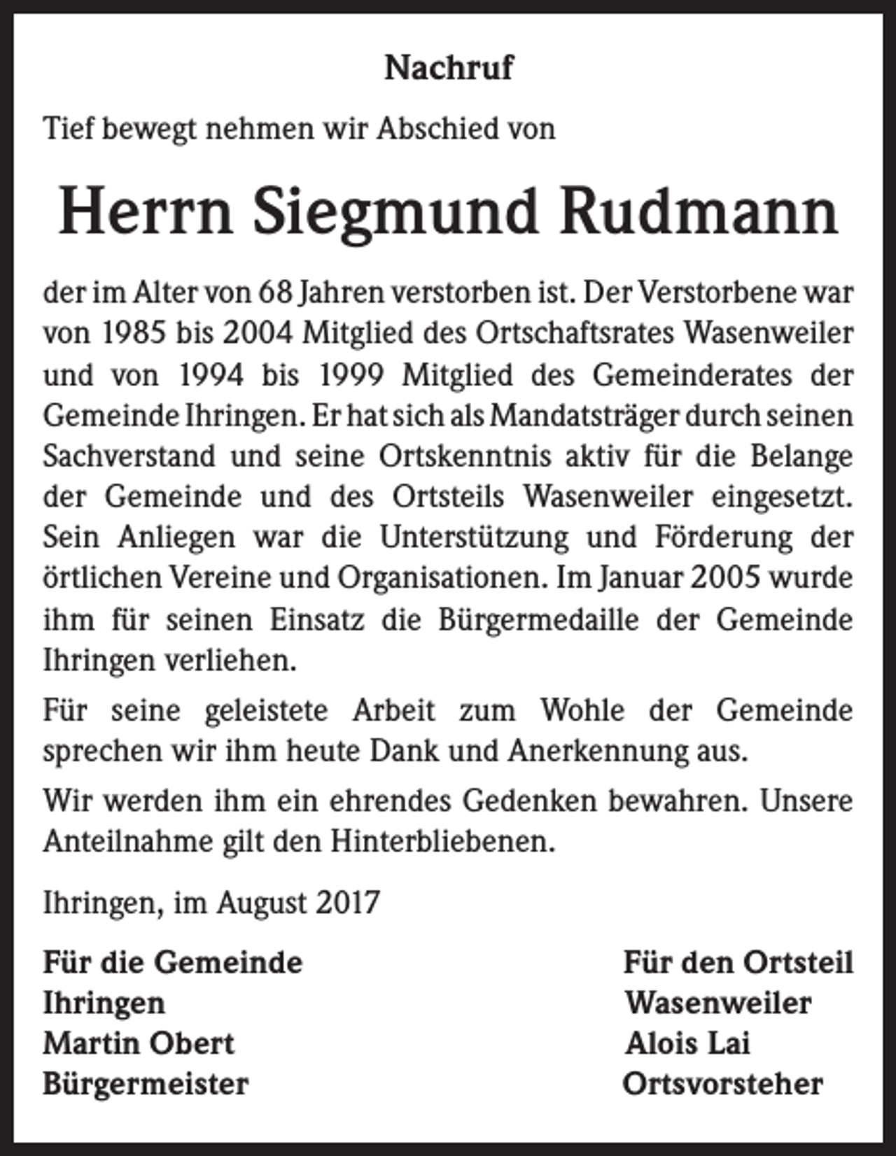 <p>Nachruf<br />Tief bewegt nehmen wir Abschied von</p><p>Herrn Siegmund Rudmann<br />der im Alter von 68 Jahren verstorben ist. Der Verstorbene war<br />von 1985 bis 2004 Mitglied des Ortschaftsrates Wasenweiler<br />und von 1994 bis 1999 Mitglied des Gemeinderates der<br />Gemeinde Ihringen. Er hat sich als Mandatsträger durch seinen<br />Sachverstand und seine Ortskenntnis aktiv für die Belange<br />der Gemeinde und des Ortsteils Wasenweiler eingesetzt.<br />Sein Anliegen war die Unterstützung und Förderung der<br />örtlichen Vereine und Organisationen. Im Januar 2005 wurde<br />ihm für seinen Einsatz die Bürgermedaille der Gemeinde<br />Ihringen verliehen.<br />Für seine geleistete Arbeit zum Wohle der Gemeinde<br />sprechen wir ihm heute Dank und Anerkennung aus.<br />Wir werden ihm ein ehrendes Gedenken bewahren. Unsere<br />Anteilnahme gilt den Hinterbliebenen.<br />Ihringen, im August 2017<br />Für die Gemeinde<br />Ihringen<br />Martin Obert<br />Bürgermeister</p><p>Für den Ortsteil<br />Wasenweiler<br />Alois Lai<br />Ortsvorsteher</p>