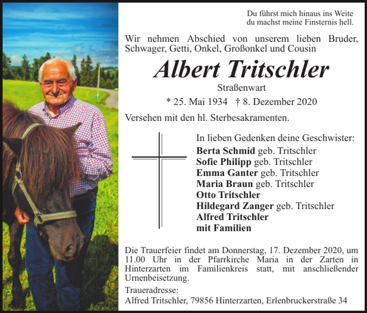 <p>Du führst mich hinaus ins Weite<br />du machst meine Finsternis hell.</p><p>Wir nehmen Abschied von unserem lieben Bruder,<br />Schwager, Getti, Onkel, Großonkel und Cousin</p><p>Albert Tritschler<br />Straßenwart<br />* 25. Mai 1934 † 8. Dezember 2020</p><p>Versehen mit den hl. Sterbesakramenten.<br />In lieben Gedenken deine Geschwister:<br />Berta Schmid geb. Tritschler<br />Sofie Philipp geb. Tritschler<br />Emma Ganter geb. Tritschler<br />Maria Braun geb. Tritschler<br />Otto Tritschler<br />Hildegard Zanger geb. Tritschler<br />Alfred Tritschler<br />mit Familien<br />Die Trauerfeier findet am Donnerstag, 17. Dezember 2020, um<br />11.00 Uhr in der Pfarrkirche Maria in der Zarten in<br />Hinterzarten im Familienkreis statt, mit anschließender<br />Urnenbeisetzung.<br />Traueradresse:<br />Alfred Tritschler, 79856 Hinterzarten, Erlenbruckerstraße 34</p>