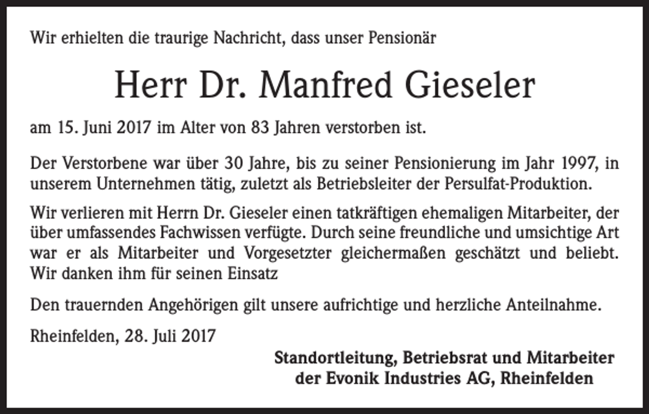 <p>Wir erhielten die traurige Nachricht, dass unser Pensionär</p><p>Herr Dr. Manfred Gieseler<br />am 15. Juni 2017 im Alter von 83 Jahren verstorben ist.<br />Der Verstorbene war über 30 Jahre, bis zu seiner Pensionierung im Jahr 1997, in<br />unserem Unternehmen tätig, zuletzt als Betriebsleiter der Persulfat-Produktion.<br />Wir verlieren mit Herrn Dr. Gieseler einen tatkräftigen ehemaligen Mitarbeiter, der<br />über umfassendes Fachwissen verfügte. Durch seine freundliche und umsichtige Art<br />war er als Mitarbeiter und Vorgesetzter gleichermaßen geschätzt und beliebt.<br />Wir danken ihm für seinen Einsatz<br />Den trauernden Angehörigen gilt unsere aufrichtige und herzliche Anteilnahme.<br />Rheinfelden, 28. Juli 2017<br />Standortleitung, Betriebsrat und Mitarbeiter<br />der Evonik Industries AG, Rheinfelden</p>