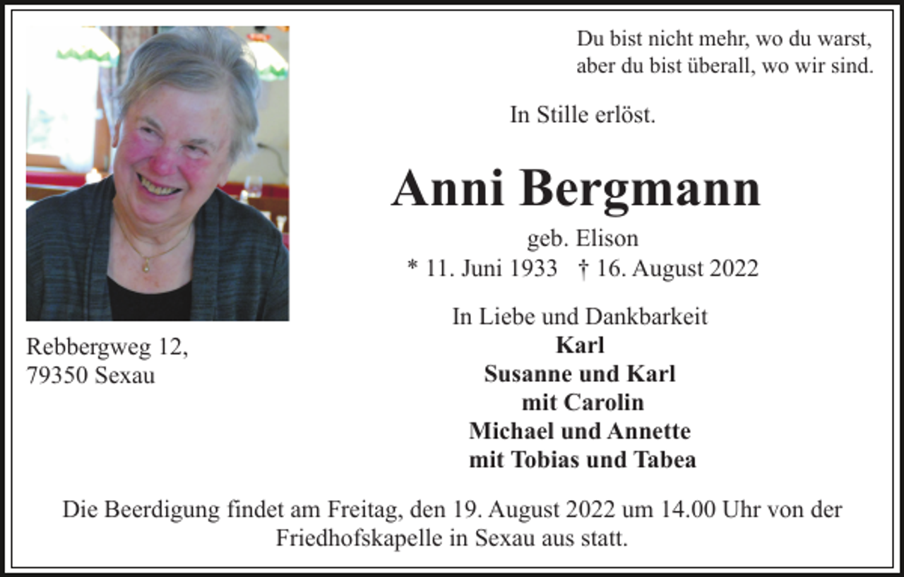 <p>Du bist nicht mehr, wo du warst,<br />aber du bist überall, wo wir sind.</p><p>In Stille erlöst.</p><p>Anni Bergmann<br />geb. Elison<br />* 11. Juni 1933 † 16. August 2022<br />Rebbergweg 12,<br />79350 Sexau</p><p>In Liebe und Dankbarkeit<br />Karl<br />Susanne und Karl<br />mit Carolin<br />Michael und Annette<br />mit Tobias und Tabea</p><p>Die Beerdigung findet am Freitag, den 19. August 2022 um 14.00 Uhr von der<br />Friedhofskapelle in Sexau aus statt.</p>