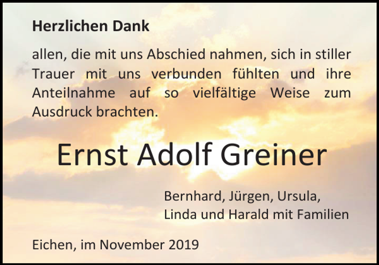 <p>Herzlichen Dank<br />allen, die mit uns Abschied nahmen, sich in stiller<br />Trauer mit uns verbunden fühlten und ihre<br />Anteilnahme auf so vielfältige Weise zum<br />Ausdruck brachten.</p><p>Ernst Adolf Greiner<br />Bernhard, Jürgen, Ursula,<br />Linda und Harald mit Familien<br />Eichen, im November 2019</p>