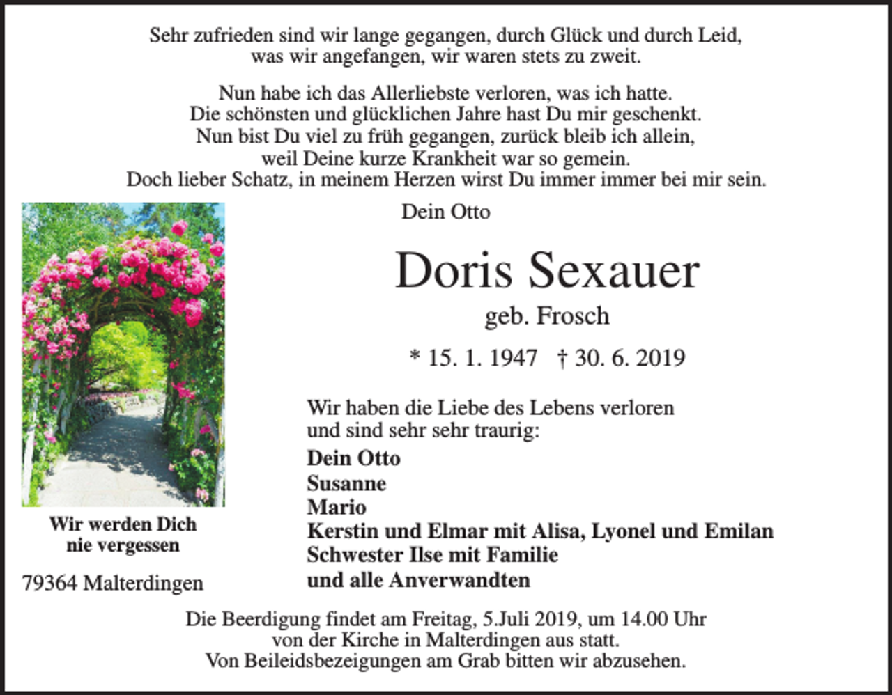 <p>Sehr zufrieden sind wir lange gegangen, durch Glück und durch Leid,<br />was wir angefangen, wir waren stets zu zweit.<br />Nun habe ich das Allerliebste verloren, was ich hatte.<br />Die schönsten und glücklichen Jahre hast Du mir geschenkt.<br />Nun bist Du viel zu früh gegangen, zurück bleib ich allein,<br />weil Deine kurze Krankheit war so gemein.<br />Doch lieber Schatz, in meinem Herzen wirst Du immer immer bei mir sein.</p><p>Dein Otto</p><p>Doris Sexauer<br />geb. Frosch<br />* 15. 1. 1947 † 30. 6. 2019</p><p>Wir werden Dich<br />nie vergessen</p><p>79364 Malterdingen</p><p>Wir haben die Liebe des Lebens verloren<br />und sind sehr sehr traurig:<br />Dein Otto<br />Susanne<br />Mario<br />Kerstin und Elmar mit Alisa, Lyonel und Emilan<br />Schwester Ilse mit Familie<br />und alle Anverwandten</p><p>Die Beerdigung findet am Freitag, 5.Juli 2019, um 14.00 Uhr<br />von der Kirche in Malterdingen aus statt.<br />Von Beileidsbezeigungen am Grab bitten wir abzusehen.</p>