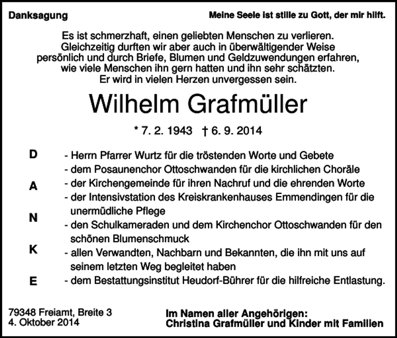 <p>Meine Seele ist stille zu Gott, der mir hilft.</p><p>Danksagung</p><p>Es ist schmerzhaft, einen geliebten Menschen zu verlieren.<br />Gleichzeitig durften wir aber auch in überwältigender Weise<br />persönlich und durch Briefe, Blumen und Geldzuwendungen erfahren,<br />wie viele Menschen ihn gern hatten und ihn sehr schätzten.<br />Er wird in vielen Herzen unvergessen sein.</p><p>Wilhelm Grafmüller<br />* 7. 2. 1943 † 6. 9. 2014</p><p>D<br />A<br />N<br />K<br />E</p><p>- Herrn Pfarrer Wurtz für die tröstenden Worte und Gebete<br />- dem Posaunenchor Ottoschwanden für die kirchlichen Choräle<br />- der Kirchengemeinde für ihren Nachruf und die ehrenden Worte<br />- der Intensivstation des Kreiskrankenhauses Emmendingen für die<br />unermüdliche Pflege<br />- den Schulkameraden und dem Kirchenchor Ottoschwanden für den<br />schönen Blumenschmuck<br />- allen Verwandten, Nachbarn und Bekannten, die ihn mit uns auf<br />seinem letzten Weg begleitet haben<br />- dem Bestattungsinstitut Heudorf-Bührer für die hilfreiche Entlastung.</p><p>79348 Freiamt, Breite 3<br />4. Oktober 2014</p><p>Im Namen aller Angehörigen:<br />Christina Grafmüller und Kinder mit Familien</p>