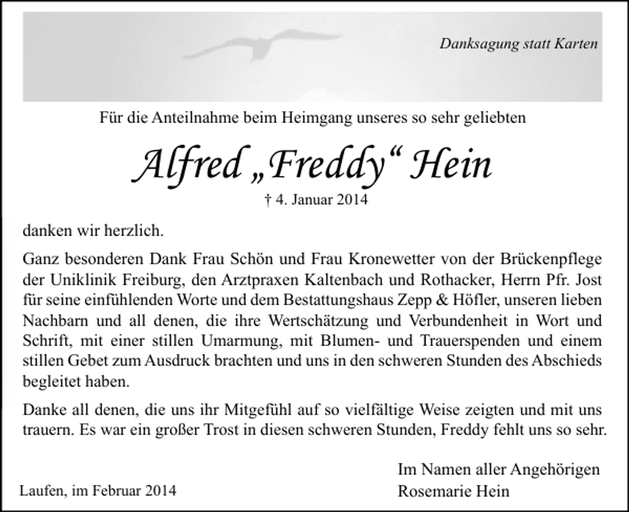 <p>Danksagung statt Karten</p><p>Für die Anteilnahme beim Heimgang unseres so sehr geliebten</p><p>Alfred „Freddy“ Hein<br />† 4. Januar 2014</p><p>danken wir herzlich.<br />Ganz besonderen Dank Frau Schön und Frau Kronewetter von der Brückenpflege<br />der Uniklinik Freiburg, den Arztpraxen Kaltenbach und Rothacker, Herrn Pfr. Jost<br />für seine einfühlenden Worte und dem Bestattungshaus Zepp &amp; Höfler, unseren lieben<br />Nachbarn und all denen, die ihre Wertschätzung und Verbundenheit in Wort und<br />Schrift, mit einer stillen Umarmung, mit Blumen- und Trauerspenden und einem<br />stillen Gebet zum Ausdruck brachten und uns in den schweren Stunden des Abschieds<br />begleitet haben.<br />Danke all denen, die uns ihr Mitgefühl auf so vielfältige Weise zeigten und mit uns<br />trauern. Es war ein großer Trost in diesen schweren Stunden, Freddy fehlt uns so sehr.<br />Laufen, im Februar 2014</p><p>Im Namen aller Angehörigen<br />Rosemarie Hein</p>