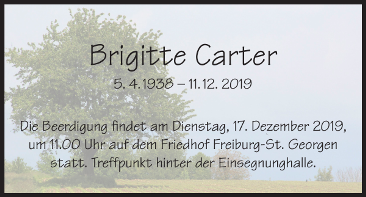 <p>Brigitte Carter<br />5. 4. 1938 – 11. 12. 2019</p><p>Die Beerdigung findet am Dienstag, 17. Dezember 2019,<br />um 11.00 Uhr auf dem Friedhof Freiburg-St. Georgen<br />statt. Treffpunkt hinter der Einsegnunghalle.</p>