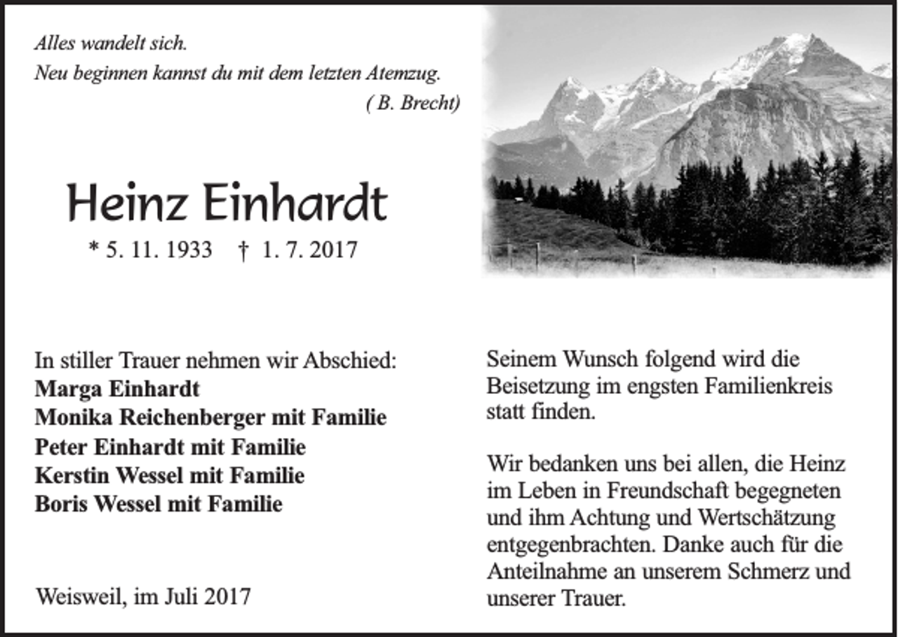 <p>AAlles<br />lle s wandelt<br />wa n d e lt sich.<br />sic h .<br />Neu<br />N e u bbeginnen<br />e g in n e n kkannst<br />a n n st du<br />du mit<br />m it dem<br />de m l letzten<br />e tzte n AAtemzug.<br />te m zu g .<br />Bre c h t)<br />(( B.B. Brecht)</p><p>HHeinz<br />ei n z EiEinhardt<br />n h a r dt<br />** 5.<br />5. 111.<br />1. 11 †<br />† 1.<br />1. 7.<br />7. 22</p><p>In sstiller<br />In<br />tille r Trauer<br />T ra u e r nehmen<br />ne h m e n wir<br />w ir Abschied:<br />A b sc h ie d :<br />Marga<br />M a r g a Einhardt<br />E in h a r d t<br />M o n ik a Reichenberger<br />R e ic h e n b e r g e r mit<br />mit Familie<br />Fa m ilie<br />Monika<br />Peter<br />P e te r Einhardt<br />Ein h a r d t mit<br />mit Familie<br />Fa m ilie<br />Kerstin<br />K e r stin Wessel<br />W e sse l mit<br />mit Familie<br />Fa m ilie<br />B o r is Wessel<br />W e sse l mit<br />mit Familie<br />Fa m ilie<br />Boris<br />WWeisweil,<br />e isw e il, im<br />im J Juli<br />u li 2017<br />20 1 7</p><p>SSeinem<br />e in e m Wunsch<br />W u n sc h ffolgend<br />o lg e n d wird<br />w ird ddie<br />ie<br />Beisetzung<br />B e ise tz u n g iim<br />m e engsten<br />n g ste n Familienkreis<br />F a m ilie n k re is<br />sta<br />tt finden.<br />fin d e n .<br />statt<br />WWir<br />ir bedanken<br />be d a n k e n uuns<br />n s bei<br />be i allen,<br />alle n , die<br />die Heinz<br />H e in z<br />im LLeben<br />im<br />e b e n iin<br />n Freundschaft<br />F re u n d sc h a ft begegneten<br />be g e g n e te n<br />uund<br />n d iihm<br />h m AAchtung<br />c h tu n g uund<br />n d WWertschätzung<br />e rtsc h ä tz u n g<br />entgegenbrachten.<br />e n tg e g e n b ra c h te n . Danke<br />Da n k e aauch<br />u c h ffür<br />ü r die<br />die<br />A n te iln a h m e aan<br />n uunserem<br />n se re m SSchmerz<br />c h m e rz und<br />un d<br />Anteilnahme<br />unserer<br />u n se re r Trauer.<br />T ra u e r.</p>