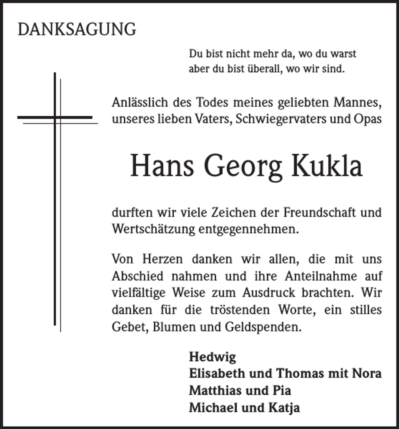 <p>DANKSAGUNG<br />Du bist nicht mehr da, wo du warst<br />aber du bist überall, wo wir sind.</p><p>Anlässlich des Todes meines geliebten Mannes,<br />unseres lieben Vaters, Schwiegervaters und Opas</p><p>Hans Georg Kukla<br />durften wir viele Zeichen der Freundschaft und<br />Wertschätzung entgegennehmen.<br />Von Herzen danken wir allen, die mit uns<br />Abschied nahmen und ihre Anteilnahme auf<br />vielfältige Weise zum Ausdruck brachten. Wir<br />danken für die tröstenden Worte, ein stilles<br />Gebet, Blumen und Geldspenden.<br />Hedwig<br />Elisabeth und Thomas mit Nora<br />Matthias und Pia<br />Michael und Katja</p>