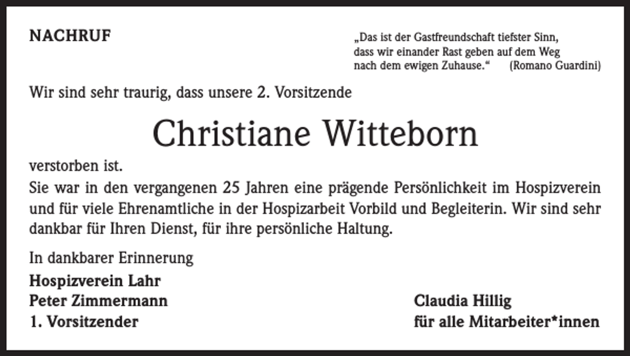 <p>NACHRUF</p><p>„Das ist der Gastfreundschaft tiefster Sinn,</p><p>dass wir einander Rast geben auf dem Weg<br />nach dem ewigen Zuhause.“ (Romano Guardini)</p><p>Wir sind sehr traurig, dass unsere 2. Vorsitzende</p><p>Christiane Witteborn</p><p>verstorben ist.<br />Sie war in den vergangenen 25 Jahren eine prägende Persönlichkeit im Hospizverein<br />und für viele Ehrenamtliche in der Hospizarbeit Vorbild und Begleiterin. Wir sind sehr<br />dankbar für Ihren Dienst, für ihre persönliche Haltung.<br />In dankbarer Erinnerung<br />Hospizverein Lahr<br />Peter Zimmermann<br />1. Vorsitzender</p><p>Claudia Hillig<br />für alle Mitarbeiter*innen</p>