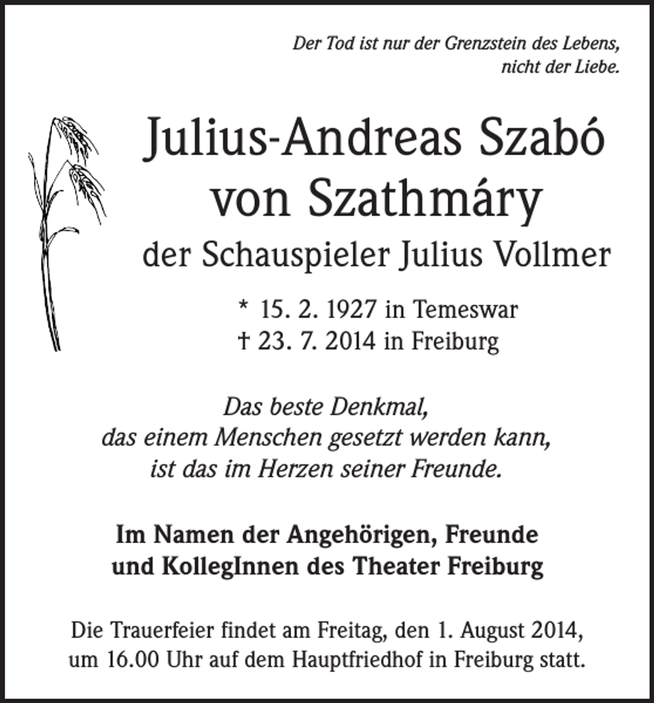 <p>Der Tod ist nur der Grenzstein des Lebens,<br />nicht der Liebe.</p><p>Julius-Andreas Szabó<br />von Szathmáry<br />der Schauspieler Julius Vollmer<br />* 15. 2. 1927 in Temeswar<br />† 23. 7. 2014 in Freiburg<br />Das beste Denkmal,<br />das einem Menschen gesetzt werden kann,<br />ist das im Herzen seiner Freunde.<br />Im Namen der Angehörigen, Freunde<br />und KollegInnen des Theater Freiburg<br />Die Trauerfeier findet am Freitag, den 1. August 2014,<br />um 16.00 Uhr auf dem Hauptfriedhof in Freiburg statt.</p>