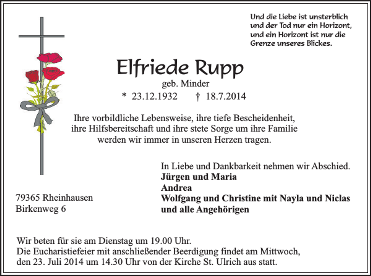 <p>Und die Liebe ist unsterblich<br />und der Tod nur ein Horizont,<br />und ein Horizont ist nur die<br />Grenze unseres Blickes.</p><p>Elfriede Rupp</p><p>geb. Minder<br />* 23.12.1932<br />† 18.7.2014</p><p>Ihre vorbildliche Lebensweise, ihre tiefe Bescheidenheit,<br />ihre Hilfsbereitschaft und ihre stete Sorge um ihre Familie<br />werden wir immer in unseren Herzen tragen.</p><p>79365 Rheinhausen<br />Birkenweg 6</p><p>In Liebe und Dankbarkeit nehmen wir Abschied.<br />Jürgen und Maria<br />Andrea<br />Wolfgang und Christine mit Nayla und Niclas<br />und alle Angehörigen</p><p>Wir beten für sie am Dienstag um 19.00 Uhr.<br />Die Eucharistiefeier mit anschließender Beerdigung findet am Mittwoch,<br />den 23. Juli 2014 um 14.30 Uhr von der Kirche St. Ulrich aus statt.</p>