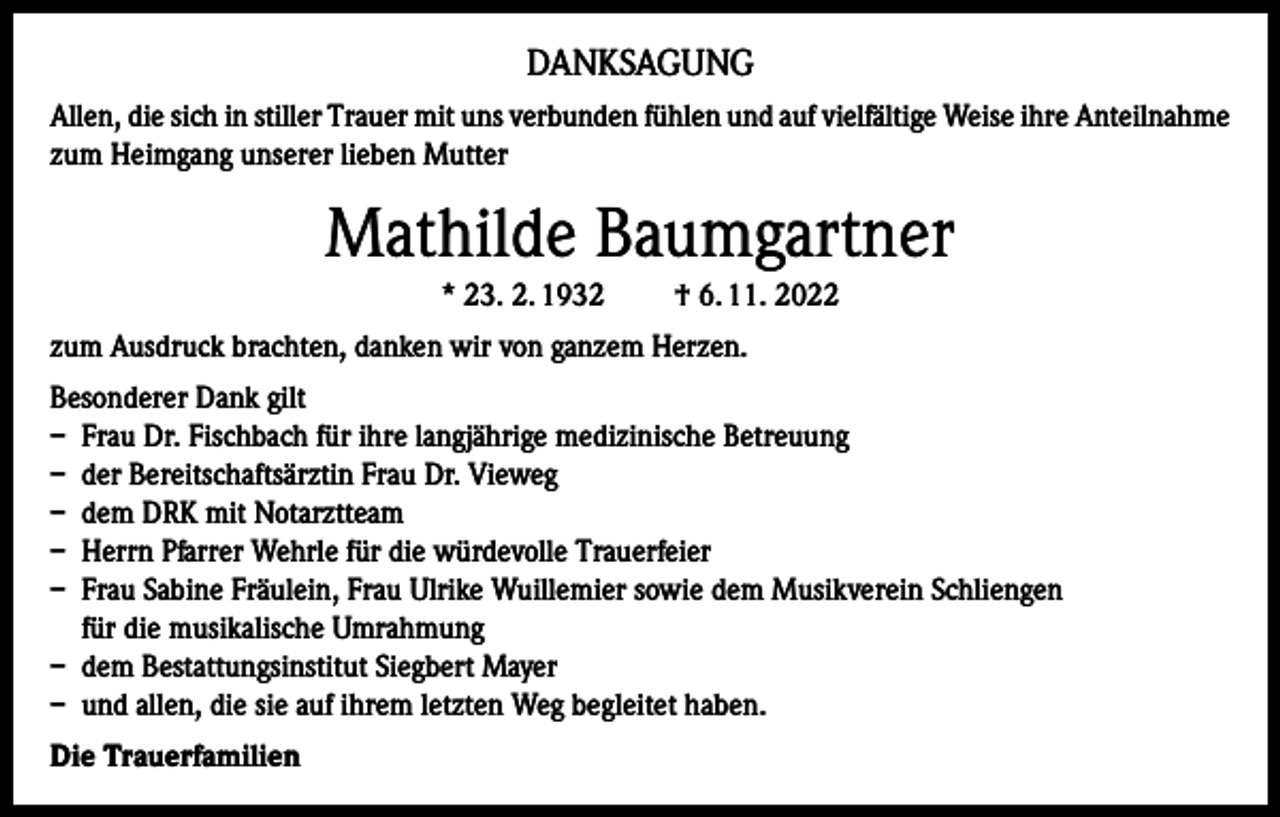 <p>DANKSAGUNG<br />Allen, die sich in stiller Trauer mit uns verbunden fühlen und auf vielfältige Weise ihre Anteilnahme<br />zum Heimgang unserer lieben Mutter</p><p>Mathilde Baumgartner<br />* 23. 2. 1932</p><p>† 6. 11. 2022</p><p>zum Ausdruck brachten, danken wir von ganzem Herzen.<br />Besonderer Dank gilt<br />– Frau Dr. Fischbach für ihre langjährige medizinische Betreuung<br />– der Bereitschaftsärztin Frau Dr. Vieweg<br />– dem DRK mit Notarztteam<br />– Herrn Pfarrer Wehrle für die würdevolle Trauerfeier<br />– Frau Sabine Fräulein, Frau Ulrike Wuillemier sowie dem Musikverein Schliengen<br />für die musikalische Umrahmung<br />– dem Bestattungsinstitut Siegbert Mayer<br />– und allen, die sie auf ihrem letzten Weg begleitet haben.<br />Die Trauerfamilien</p>