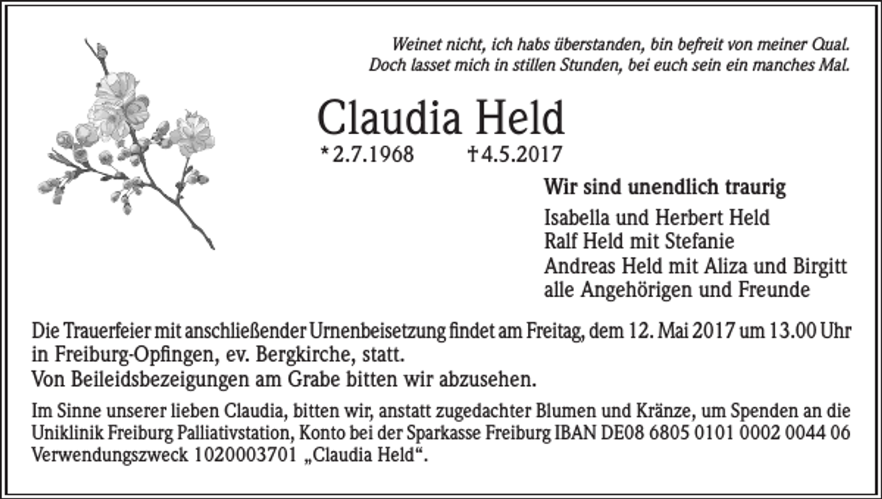 <p>Weinet nicht, ich habs überstanden, bin befreit von meiner Qual.<br />Doch lasset mich in stillen Stunden, bei euch sein ein manches Mal.</p><p>Claudia Held<br />* 2.7.1968</p><p>† 4.5.2017<br />Wir sind unendlich traurig<br />Isabella und Herbert Held<br />Ralf Held mit Stefanie<br />Andreas Held mit Aliza und Birgitt<br />alle Angehörigen und Freunde</p><p>Die Trauerfeier mit anschließender Urnenbeisetzung findet am Freitag, dem 12. Mai 2017 um 13.00 Uhr<br />in Freiburg-Opfingen, ev. Bergkirche, statt.<br />Von Beileidsbezeigungen am Grabe bitten wir abzusehen.<br />Im Sinne unserer lieben Claudia, bitten wir, anstatt zugedachter Blumen und Kränze, um Spenden an die<br />Uniklinik Freiburg Palliativstation, Konto bei der Sparkasse Freiburg IBAN DE08 6805 0101 0002 0044 06<br />Verwendungszweck 1020003701 „Claudia Held“.</p>