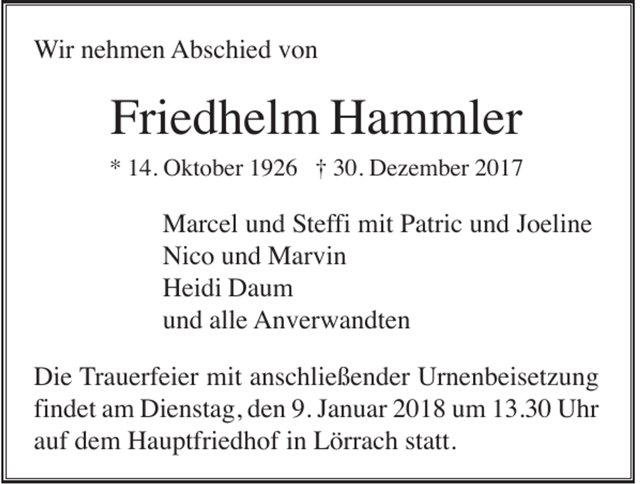 <p>WWir<br />ir nehmen<br />n e h m e n AAbschied<br />bs c hi e d vvon<br />on</p><p>Friedhelm<br />Fri e d h el m Hammler<br />H a m ml er</p><p>** 114.<br />4. Oktober<br />O kt o b er 11926<br />9 2 6 †† 330.<br />0. Dezember<br />D e z e m b er 22</p><p>Marcel<br />M ar c el u und<br />n d S Steffi<br />t effi mit<br />mit Patric<br />P atri c und<br />u n d Joeline<br />J o eli n e<br />Nico<br />Ni c o uund<br />n d Marvin<br />M ar vi n<br />Heidi<br />H ei di DDaum<br />au m<br />und<br />alle<br />u n d all<br />e Anverwandten<br />A n v er w a n dt e n<br />Die<br />Di e Trauerfeier<br />T r a u erf ei er mit<br />mit anschließender<br />a ns c hli e ß e n d er Urnenbeisetzung<br />Ur n e n b eis et z u n g<br />findet<br />fi<br />n d et am<br />a m Dienstag,<br />Di e nst a g, den<br />d e n 9.<br />9. Januar<br />J a n u ar 2018<br />2 0 1 8 um<br />u m 13.30<br />1 3. 3 0 Uhr<br />U hr<br />aauf<br />uf dem<br />d e m Hauptfriedhof<br />H a u ptfri e d h of iinn Lörrach<br />L örr a c h ststatt.<br />att.</p>