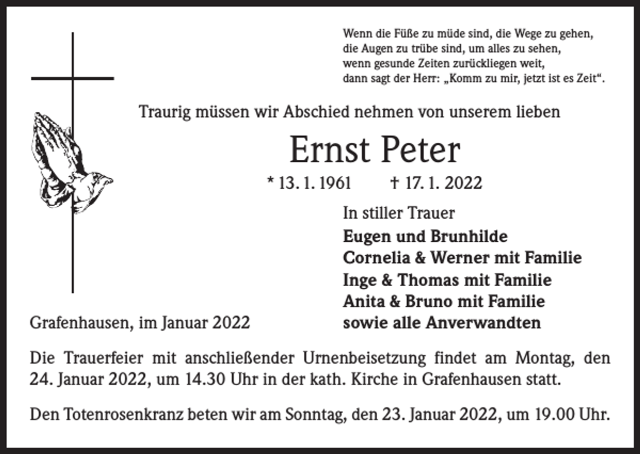 <p>Wenn die Füße zu müde sind, die Wege zu gehen,<br />die Augen zu trübe sind, um alles zu sehen,<br />wenn gesunde Zeiten zurückliegen weit,<br />dann sagt der Herr: „Komm zu mir, jetzt ist es Zeit“.</p><p>Traurig müssen wir Abschied nehmen von unserem lieben</p><p>Ernst Peter</p><p>* 13. 1. 1961 † 17. 1. 2022</p><p>Grafenhausen, im Januar 2022</p><p>In stiller Trauer<br />Eugen und Brunhilde<br />Cornelia &amp; Werner mit Familie<br />Inge &amp; Thomas mit Familie<br />Anita &amp; Bruno mit Familie<br />sowie alle Anverwandten</p><p>Die Trauerfeier mit anschließender Urnenbeisetzung findet am Montag, den<br />24. Januar 2022, um 14.30 Uhr in der kath. Kirche in Grafenhausen statt.<br />Den Totenrosenkranz beten wir am Sonntag, den 23. Januar 2022, um 19.00 Uhr.</p>
