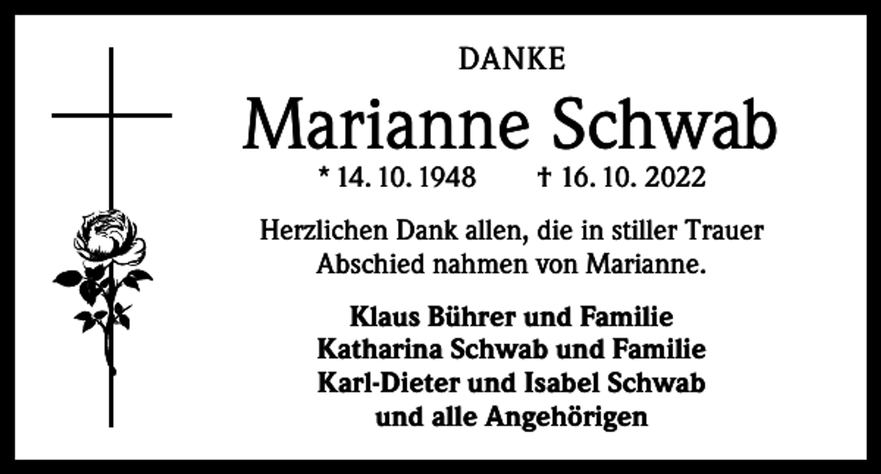 <p>DANKE</p><p>Marianne Schwab<br />* 14. 10. 1948 † 16. 10. 2022</p><p>Herzlichen Dank allen, die in stiller Trauer<br />Abschied nahmen von Marianne.<br />Klaus Bührer und Familie<br />Katharina Schwab und Familie<br />Karl-Dieter und Isabel Schwab<br />und alle Angehörigen</p>