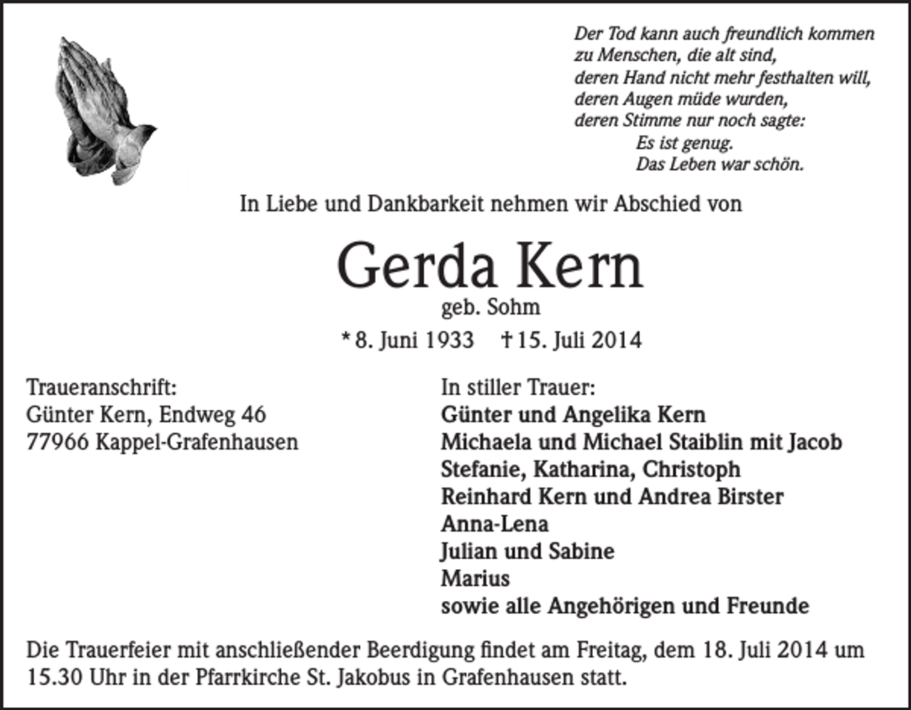 <p>Der Tod kann auch freundlich kommen<br />zu Menschen, die alt sind,<br />deren Hand nicht mehr festhalten will,<br />deren Augen müde wurden,<br />deren Stimme nur noch sagte:</p><p>Es ist genug.</p><p>Das Leben war schön.</p><p>In Liebe und Dankbarkeit nehmen wir Abschied von</p><p>Gerda Kern<br />geb. Sohm<br />* 8. Juni 1933 † 15. Juli 2014</p><p>Traueranschrift:<br />Günter Kern, Endweg 46<br />77966 Kappel-Grafenhausen</p><p>In stiller Trauer:<br />Günter und Angelika Kern<br />Michaela und Michael Staiblin mit Jacob<br />Stefanie, Katharina, Christoph<br />Reinhard Kern und Andrea Birster<br />Anna-Lena<br />Julian und Sabine<br />Marius<br />sowie alle Angehörigen und Freunde</p><p>Die Trauerfeier mit anschließender Beerdigung findet am Freitag, dem 18. Juli 2014 um<br />15.30 Uhr in der Pfarrkirche St. Jakobus in Grafenhausen statt.</p>